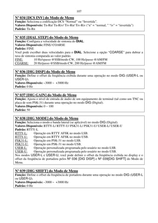 107

Nº 034 [DCS INV] do Modo de Menu
Função: Seleciona a codificação DCS “Normal” ou “Invertida”.
Valores Disponíveis: Tn-Rn/ Tn-Riv/ Tiv-Rn/ Tiv-Riv (“n” = “normal, ” “iv” = “invertida”)
Padrão: Tn-Rn

Nº 035 [DIAL STEP] do Modo de Menu
Função: Configura a velocidade de sintonia do DIAL.
Valores Disponíveis: FINE/ COARSE
Padrão: FINE
Você pode escolher duas velocidades para o DIAL. Selecione a opção “COARSE” para dubrar a
taxa de sintonia comparada ao valor padrão.
FINE:          10 Hz/spasso @SSB/modo CW, 100 Hz/passo @AM/FM
COARSE:        20 Hz/passo @SSB/modo CW, 200 Hz/passo @AM/FM

Nº 036 [DIG DISP] do Modo de Menu
Função: Define o offset da freqüência exibida durante uma operação no modo DIG (USER-L ou
USER-U).
Valores Disponíveis: –3000 ~ +3000 Hz
Padrão: 0 Hz

Nº 037 [DIG GAIN] do Modo de Menu
Função: Ajusta o nível de entrada de áudio de um equipamento de terminal (tal como um TNC ou
placa de som PSK-31) durante uma operação no modo DIG (Digital).
Valores Disponíveis: 0 ~ 100
Padrão: 50

Nº 038 [DIG MODE] do Modo de Menu
Função: Seleciona o modo e banda lateral (se aplicável) no modo DIG (Digital).
Valores Disponíveis: RTTY-L/ RTTY-U/ PSK31-L/ PSK31-U/ USER-L/ USER-U
Padrão: RTTY-L
RTTY-L:        Operação em RTTY AFSK no modo LSB.
RTTY-U:        Operação em RTTY AFSK no modo USB.
PSK31-L:       Operação em PSK-31 no modo LSB.
PSK31-U:       Operação em PSK-31 no modo USB.
USER-L:        Operação personalizada programada pelo usuário no modo LSB.
USER-U:        Operação personalizada programada pelo usuário no modo USB.
Nos modos USER-L e USER-U, você pode definir o offset da freqüência exibida no display e o
offset da freqüência de portadora pelos Nº 036 [DIG DISP] e Nº 039[DIG SHIFT] do Modo de
Menu.

Nº 039 [DIG SHIFT] do Modo de Menu
Função: Define o offset da freqüência de portadora durante uma operação no modo DIG (USER-L
ou USER-U).
Valores Disponíveis: –3000 ~ +3000 Hz
Padrão: 0 Hz
 