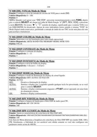 108

Nº 040 [DIG VOX] do Modo de Menu
Função: Configura o nível de entrada do circuito de VOX para o modo DIG.
Valores Disponíveis: 0 ~ 100
Padrão: 0
NOTA: Quando você quiser usar “DIG VOX”, pressione momentaneamente a tecla FUNC, depois
gire o controle SELECT até chegar na Linha de Multi-Função “d” [RPT, REV, VOX], e pressione
a tecla [C](VOX). Os ícones “ ” e        sumirão do display, significando que o sistema VOX (voz
em SSB/AM/FM) foi desativado. Apesar de estes indicadores terem sumido o sistema “VOX” do
Modo Digital ainda estará ativo, permitindo a entrada de áudio de um TNC ou de uma placa de som
para acionar o transmissor.

Nº 041 [DISP COLOR] do Modo de Menu
Função: Seleciona a cor da iluminação para cada estado operacional.
Valores Disponíveis: ARTS/ BAND/ FIX/ MEMGRP/ MODE/ MTR/ VFO
Padrão: FIX:26

Nº 042 [DISP CONTRAST] do Modo de Menu
Função: Configura o contraste do display.
Valores Disponíveis: 1 ~ 13
Padrão: 5

Nº 043 [DISP INTENSITY] do Modo de Menu
Função: Configura o nível de brilho do display.
Valores Disponíveis: 1 (Escuro) ~ 3 (Claro)
Padrão: 3

Nº 044 [DISP MODE] do Modo de Menu
Função: Configura o modo de Iluminação do display de cristal líquido.
Valores Disponíveis: OFF/ AUTO1/ AUTO2/ ON
Padrão: AUTO2
OFF:         Desativa a iluminação do display.
AUTO1:       Ilumina o display por 3 segundos quando qualquer tecla for pressionada, ou se você
             girar o controle SELECT.
AUTO2:       Ilumina o display continuamente enquanto o FT-857 estiver operando em uma fonte
             de alimentção externa.
ON:          Ilumina o display continuamente.

Nº 045 [DSP BPF WIDTH] do Modo de Menu
Função: Configura a largura de banda para o filtro DSP de áudio para CW.
Valores Disponíveis: 60/ 120/ 240 Hz
Padrão: 240

Nº 046 [DSP HPF CUTOFF] do Modo de Menu
Função: Ajusta as características de corta-baixa do filtro DSP HPF.
Valores Disponíveis: 100/160/220/280/340/400/460/520/580/640/700/760/820/880/940/1000 (Hz)
Padrão: 100
Este Item do Menu determina a freqüência de corta-baixa do filtro DSP HPF nos modos SSB, AM e
FM. Geralmente, a fidelidade de voz aceitável será obtida somente se você não configurar este
parâmetro muito acima de 400 Hz.
 