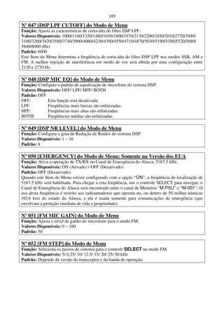 109

Nº 047 [DSP LPF CUTOFF] do Modo de Menu
Função: Ajusta as características de corta-alta do filtro DSP LPF.
Valores Disponíveis: 1000/1160/1320/1480/1650/1800/1970/2130/2290/2450/2610/2770/2940/
3100/3260/3420/3580/3740/3900/4060/4230/4390/4550/4710/4870/5030/5190/5390/5520/5680/
5840/6000 (Hz)
Padrão: 6000
Este Item do Menu determina a freqüência de corta-alta do filtro DSP LPF nos modos SSB, AM e
FM. A melhor rejeição de interferência em modo de voz será obtida por uma configuração entre
2130 e 2770 Hz.

Nº 048 [DSP MIC EQ] do Modo de Menu
Função: Configura o padrão de equalização de microfone do sistema DSP.
Valores Disponíveis: OFF/ LPF/ HPF/ BOTH
Padrão: OFF
OFF:         Esta função está desativada.
LPF:         Freqüências mais baixas são enfatizadas.
HPF:         Freqüências mais altas são enfatizadas.
BOTH:        Freqüências médias são enfatizadas.

Nº 049 [DSP NR LEVEL] do Modo de Menu
Função: Configura o grau de Redução de Ruídos do sistema DSP.
Valores Disponíveis: 1 ~ 16
Padrão: 8

Nº 050 [EMERGENCY] do Modo de Menu: Somente na Versão dos EUA
Função: Ativa a operação de TX/RX no Canal de Emergência do Alasca, 5167.5 kHz.
Valores Disponíveis: ON (Ativado) / OFF (Desativado)
Padrão: OFF (Desativado)
Quando este Item do Menu estiver configurado com a opção “ON”, a freqüência de localização de
5167.5 kHz será habilitada. Para chegar a esta freqüência, use o controle SELECT para navegar; o
Canal de Emergência do Alasca será encontrado entre o canal de Memória “M-P5U” e “M-001”. O
uso desta freqüência é restrito aos radioamadores que operam no, ou dentro de 50 milhas náuticas
(92.6 km) do estado do Alasca, e ela é usada somente para comunicações de emergência (que
envolvam a proteção imediata de vida e propriedade).

Nº 051 [FM MIC GAIN] do Modo de Menu
Função: Ajusta o nível de ganho do microfone para o modo FM.
Valores Disponíveis: 0 ~ 100
Padrão: 50

Nº 052 [FM STEP] do Modo de Menu
Função: Seleciona os passos de sintonia para o controle SELECT no modo FM.
Valores Disponíveis: 5/ 6.25/ 10/ 12.5/ 15/ 20/ 25/ 50 kHz
Padrão: Depende da versão do transceptor e da banda de operação.
 