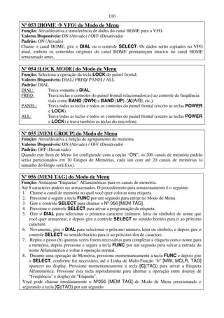 110

Nº 053 [HOME          VFO] do Modo de Menu
Função: Ativa/desativa a transferência de dados do canal HOME para o VFO.
Valores Disponíveis: ON (Ativado) / OFF (Desativado)
Padrão: ON (Ativado)
Chame o canal HOME, gire o DIAL ou o controle SELECT. Os dados serão copiados no VFO
atual, embora os conteúdos originais do canal HOME permaneçam intactos no canal HOME
armazenado antes.

Nº 054 [LOCK MODE] do Modo de Menu
Função: Seleciona a operação da tecla LOCK do painel frontal.
Valores Disponíveis: DIAL/ FREQ/ PANEL/ ALL
Padrão: DIAL
DIAL:        Trava somente o DIAL.
FREQ:        Trava teclas e controles do painel frontal relacionados(as) ao controle de freqüência
             (tais como BAND (DWN) e BAND (UP), [A](A/B), etc.).
PANEL:       Trava todas as teclas e todos os controles do painel frontal (exceto as teclas POWER
             e LOCK).
ALL:         Trava todas as teclas e todos os controles do painel frontal (exceto as teclas POWER
             e LOCK) e trava também as teclas do microfone.

Nº 055 [MEM GROUP] do Modo de Menu
Função: Ativa/desativa a função de agrupamento de memória.
Valores Disponíveis: ON (Ativado) / OFF (Desativado)
Padrão: OFF (Desativado)
Quando este Item de Menu for configurado com a opção “ON”, os 200 canais de memória padrão
serão particionados em 10 Grupos de Memórias, cada um com até 20 canais de memórias (o
tamanho do Grupo será fixo).

Nº 056 [MEM TAG] do Modo de Menu
Função: Armazena “Etiquetas” Alfanuméricas para os canais de memória.
Até 8 caracteres podem ser armazenados. O procedimento para armazenamento é o seguinte:
1. Chame o canal de memória no qual você quer colocar uma etiqueta.
2. Pressione e segure a tecla FUNC por um segundo para entrar no Modo de Menu.
3. Gire o controle SELECT para chamar o Nº 056 [MEM TAG].
4. Pressione o controle SELECT para ativar a programação da etiqueta.
5. Gire o DIAL para selecionar o primeiro caractere (número, letra ou símbolo) do nome que
    você quer armazenar, e depois gire o controle SELECT no sentido horário para ir ao próximo
    caractere.
6. Novamente, gire o DIAL para selecionar o próximo número, letra ou símbolo, e depois gire o
    controle SELECT no sentido horário para ir ao próximo slot de caractere.
7. Repita o passo (6) quantas vezes forem necessárias para completar a etiqueta com o nome para
    a memória, depois pressione e segure a tecla FUNC por um segundo para salvar a entrada do
    nome Alfanumérico e voltar à operação normal.
8. Durante uma operação de Memória, pressione momentaneamente a tecla FUNC e depois gire
    o SELECT, conforme for necessário, até a Linha de Multi-Função “b” [MW, MCLR, TAG]
    aparecer no display. Pressione momentaneamente a tecla [C](TAG) para ativar a Etiqueta
    Alfanumérica. Pressione esta tecla repetidamente para alternar a operação entre display de
    “Freqüência” e display de “Etiqueta”.
Você pode chamar imediatamente o Nº056 [MEM TAG] do Modo de Menu pressionando e
segurando a tecla [C](TAG) por um segundo.
 