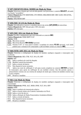 112

Nº 057 [MEM/VFO DIAL MODE] do Modo de Menu
Função: Seleciona a função que será ativada quando você pressionar o controle SELECT, ativando
sua função “secundária”.
Valores Disponíveis: CW SIDETONE, CW SPEED, MHz/MEM GRP, MIC GAIN, NB LEVEL,
RF POWER/STEP
Padrão: MHz/MEM GRP

Nº 058 [MIC SCAN] do Modo de Menu
Função: Ativa/desativa o acesso a varredura através das teclas [UP]/[DWN] do microfone.
Valores Disponíveis: OFF (Desativado) / ON (Ativado)
Padrão: ON (Ativado)

Nº 059 [MIC SEL] do Modo de Menu
Função: Escolhe o equipamento que será conectado ao conector MIC.
Valores Disponíveis: NOR/ RMT/ CAT
Padrão: NOR
NOR: Microfone normal.
RMT: Microfone Remoto MH-59A8J opcional.
CAT: Sistema CAT: se você estiver usando o acoplador de antena FC-30 opcional, você ainda
      poderá usar o sistema CAT conectando o cabo de Dados seriais ao conector MIC.

Nº 060 [MTR ARX SEL] do Modo de Menu
Função: Seleciona a configuração de display do medidor analógico enquanto o transceptor está
recebendo.
Valores Disponíveis: SIG, CTR, VLT, N/A, FS, OFF
Padrão: SIG
SIG: Indica a potência de sinal de chegada.
CTR: Medidor central discriminador.
VLT: Indica a tensão da bateria.
N/A: Não disponível neste momento.
FS:    Aplica um sinal de calibração (1 mA para escala completa) no conector METER no fundo
  do transceptor, para ajuste da calibração de um medidor externo. Isto lhe permite ajustar o
  potenciômetro externo em seu sistema de medição de modo que a leitura do medidor externo seja
  escala completa.
OFF: Desativa o medidor.

Nº 061 [] do Modo de Menu
Função: Seleciona a configuração de display do medidor analógico enquanto o transceptor está
transmitindo.
Valores Disponíveis: PWR, ALC, MOD, SWR, VLT, N/A, OFF
Padrão: PWR
PWR: Indica a potência de transmissão relativa.
ALC: Indica a tensão relativa do Controle Automático de Nível.
MOD: Indica o nível de desvio.
SWR: Indica a Relação de Ondas Estacionárias (irradiada:refletida)
VLT: Indica a tensão da bateria.
N/A: Não disponível neste momento.
OFF: Desativa o medidor.
 