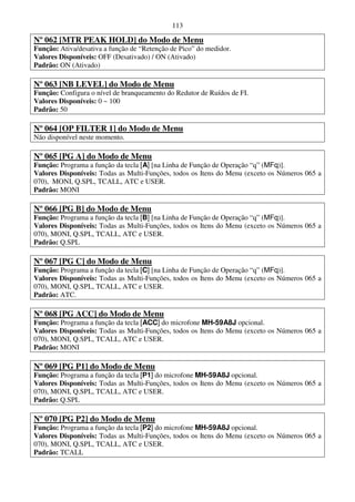 113

Nº 062 [MTR PEAK HOLD] do Modo de Menu
Função: Ativa/desativa a função de “Retenção de Pico” do medidor.
Valores Disponíveis: OFF (Desativado) / ON (Ativado)
Padrão: ON (Ativado)

Nº 063 [NB LEVEL] do Modo de Menu
Função: Configura o nível de branqueamento do Redutor de Ruídos de FI.
Valores Disponíveis: 0 ~ 100
Padrão: 50

Nº 064 [OP FILTER 1] do Modo de Menu
Não disponível neste momento.

Nº 065 [PG A] do Modo de Menu
Função: Programa a função da tecla [A] [na Linha de Função de Operação “q” (MFq)].
Valores Disponíveis: Todas as Multi-Funções, todos os Itens do Menu (exceto os Números 065 a
070), MONI, Q.SPL, TCALL, ATC e USER.
Padrão: MONI

Nº 066 [PG B] do Modo de Menu
Função: Programa a função da tecla [B] [na Linha de Função de Operação “q” (MFq)].
Valores Disponíveis: Todas as Multi-Funções, todos os Itens do Menu (exceto os Números 065 a
070), MONI, Q.SPL, TCALL, ATC e USER.
Padrão: Q.SPL

Nº 067 [PG C] do Modo de Menu
Função: Programa a função da tecla [C] [na Linha de Função de Operação “q” (MFq)].
Valores Disponíveis: Todas as Multi-Funções, todos os Itens do Menu (exceto os Números 065 a
070), MONI, Q.SPL, TCALL, ATC e USER.
Padrão: ATC.

Nº 068 [PG ACC] do Modo de Menu
Função: Programa a função da tecla [ACC] do microfone MH-59A8J opcional.
Valores Disponíveis: Todas as Multi-Funções, todos os Itens do Menu (exceto os Números 065 a
070), MONI, Q.SPL, TCALL, ATC e USER.
Padrão: MONI

Nº 069 [PG P1] do Modo de Menu
Função: Programa a função da tecla [P1] do microfone MH-59A8J opcional.
Valores Disponíveis: Todas as Multi-Funções, todos os Itens do Menu (exceto os Números 065 a
070), MONI, Q.SPL, TCALL, ATC e USER.
Padrão: Q.SPL

Nº 070 [PG P2] do Modo de Menu
Função: Programa a função da tecla [P2] do microfone MH-59A8J opcional.
Valores Disponíveis: Todas as Multi-Funções, todos os Itens do Menu (exceto os Números 065 a
070), MONI, Q.SPL, TCALL, ATC e USER.
Padrão: TCALL
 