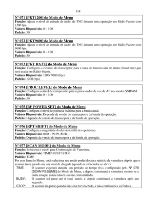 114

Nº 071 [PKT1200] do Modo de Menu
Função: Ajusta o nível de entrada de áudio do TNC durante uma operação em Rádio-Pacote com
1200 bps.
Valores Disponíveis: 0 ~ 100
Padrão: 50

Nº 072 [PKT9600] do Modo de Menu
Função: Ajusta o nível de entrada de áudio do TNC durante uma operação em Rádio-Pacote com
9600 bps.
Valores Disponíveis: 0 ~ 100
Padrão: 50

Nº 073 [PKT RATE] do Modo de Menu
Função: Configura o circuito do transceptor para a taxa de transmissão de dados (baud rate) que
será usada em Rádio-Pacote.
Valores Disponíveis: 1200/ 9600 (bps)
Padrão: 1200 (bps)

Nº 074 [PROC LEVEL] do Modo de Menu
Função: Configura o nível de compressão para o processador de voz de AF nos modos SSB/AM.
Valores Disponíveis: 0 ~ 100
Padrão: 50

Nº 075 [RF POWER SET] do Modo de Menu
Função: Configura o nível de potência máxima para a banda atual.
Valores Disponíveis: Depende da versão do transceptor e da banda de operação.
Padrão: Depende da versão do transceptor e da banda de operação.

Nº 076 [RPT SHIFT] do Modo de Menu
Função: Configura a magnitude do desvio (shift) de repetidora).
Valores Disponíveis: 0.00 ~ 99.99 (MHz)
Padrão: Depende da versão do transceptor e da banda de operação.

Nº 077 [SCAN MODE] do Modo de Menu
Função: Seleciona o modo para Continuação de Varredura.
Valores Disponíveis: TIME/ BUSY/ STOP
Padrão: TIME
Por este Item do Menu, você seleciona seu modo preferido para reinício de varredura depois que o
scanner tiver parado em um sinal de chegada (quando o silenciador se abrir).
 TIME         O scanner esperará durante um período de tempo fixo, configurado pelo Nº 078
              [SCAN RESUME] do Modo de Menu, e depois continuará a varredura mesmo se a
              outra estação ainda estiver, ou não, transmitindo.
 BUSY:        O scanner irá parar até o sinal sumir, e depois continuará a varredura após um
              segundo.
 STOP:        O scanner irá parar quando um sinal for recebido, e não continuará a varredura.
 