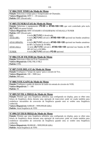 116

Nº 084 [TOT TIME] do Modo de Menu
Função: Seleciona o tempo para o Temporizador de Chamadas.
Valores Disponíveis: OFF/ 1 ~ 20 (minuto(s)).
Padrão: OFF (Desativado)

Nº 085 [TUNER/ATAS] do Modo de Menu
Função: Seleciona o equipamento (FC-30 ou ATAS-100/-120) que será controlado pela tecla
[A](TUNE) do painel frontal.
Valores Disponíveis: OFF/ ATAS(HF)/ ATAS(HF&50)/ ATAS(ALL)/ TUNER
Padrão: OFF (Desativado)
OFF:                A tecla [A](TUNE) é desativada.
ATAS (HF):          A tecla [A](TUNE) ativará o ATAS-100/-120 opcional nas bandas amadoras
                    de HF.
ATAS (HF&50):       A tecla [A](TUNE) ativará o ATAS-100/-120 opcional nas bandas amadoras
                    de HF e na banda de 50 MHz.
ATAS (ALL):          A tecla [A](TUNE) ativará o ATAS-100/-120 opcional nas bandas de HF,
                     HF (6/2 m) e 430 MHz.
TUNER:              A tecla [A](TUNE) ativará o FC-30 opcional.

Nº 086 [TX IF FILTER] do Modo de Menu
Função: Seleciona o filtro de FI de Transmissão.
Valores Disponíveis: CFIL/ FIL1/ FIL2
Padrão: CFIL

Nº 087 [VOX DELAY] do Modo de Menu
Função: Configura o “tempo de espera” para o circuito de Vox.
Valores Disponíveis: 100 ~ 3000 (ms)
Padrão: 500 (ms)

Nº 088 [VOX GAIN] do Modo de Menu
Função: Configura o ganho do detector de áudio de entrada do circuito de VOX.
Valores Disponíveis: 1 ~ 100
Padrão: 50

Nº 089 [XVTR A FREQ] do Modo de Menu
Função: Permite que uma freqüência arbitrária seja configurada no display, para se obter uma
leitura de freqüência direta durante uma operação de transverter; pode ser usada também para
estabelecer inexatidões de conversão de freqüência quando uma se souber uma freqüência
conhecida.
Valores Disponíveis: 0,000,00 ~ 9999,999,00 (kHz)
Padrão: Atual freqüência de VFO

Nº 090 [XVTR B FREQ] do Modo de Menu
Função: Permite que uma freqüência arbitrária seja configurada no display, para se obter uma
leitura de freqüência direta durante uma operação de transverter; pode ser usada também para
estabelecer inexatidões de conversão de freqüência quando uma se souber uma freqüência
conhecida.
Valores Disponíveis: 00,000,00 ~ 9999,999,00 (kHz)
Padrão: Atual freqüência de VFO
 