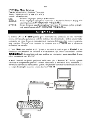 117
Nº 091 [] do Modo de Menu
Função: Ativa/desativa a função de Transverter.
Valores Disponíveis: OFF/ X VTR A/ X VTR B
Padrão: OFF (Desativado)
OFF:         Desativa a função para operação de Transverter.
X VTR A:      Ativa a função para operação de Transverter. A freqüência exibida no display pode
              ser configurada pelo Nº 089 [XVTR A FREQ] do Menu
X VTR B:      Ativa o display da segunda operação de Transverter. A freqüência exibida no display
              pode ser configurada pelo Nº 090 [XVTR B FREQ] do Menu.

                                    SISTEMA CAT
O Sistema CAT do FT-867D permite que o transceptor seja controlado por um computador
pessoal. Através dele, operações de controles múltiplos são automatizadas e podem ser executadas
com apenas um clique do mouse, ou um pacote de programas de terceiros (tais como os programas
para resgistors (“logging”) em contestes) se comunica com o FT-857D sem a intervenção
(redundante) do operador.

O Cabo CT-62 para Interface CAT Opcional é um cabo de conexão para o FT-857D e seu
computador. O CT-62 tem um conversor de nível embutido, que conecta diretamente o conector
                    do painel traseiro à porta serial do seu computador, sem a necessidade de uma
caixa conversora de nível RS-232C.

A Yaesu Standard não produz programas operacionais para o Sistema CAT, devido à grande
variedade de computadores pessoais, sistemas operacionais e aplicativos usado atualmente. As
informações apresentadas neste capítulo ajudam o programador a entender a estrutura de comando e
os códigos de operações usados no Sistema CAT do FT-857D.
 