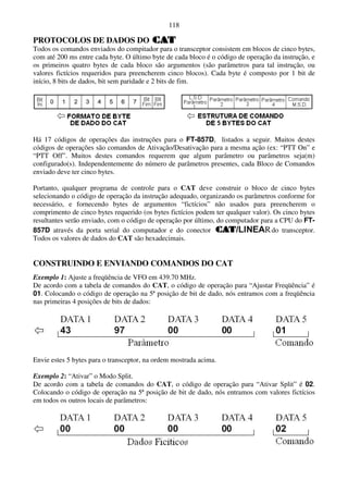 118

PROTOCOLOS DE DADOS DO
Todos os comandos enviados do compitador para o transceptor consistem em blocos de cinco bytes,
com até 200 ms entre cada byte. O último byte de cada bloco é o código de operação da instrução, e
os primeiros quatro bytes de cada bloco são argumentos (são parâmetros para tal instrução, ou
valores fictícios requeridos para preencherem cinco blocos). Cada byte é composto por 1 bit de
início, 8 bits de dados, bit sem paridade e 2 bits de fim.




Há 17 códigos de operações das instruções para o FT-857D, listados a seguir. Muitos destes
códigos de operações são comandos de Ativação/Desativação para a mesma ação (ex: “PTT On” e
“PTT Off”. Muitos destes comandos requerem que algum parâmetro ou parâmetros seja(m)
configurado(s). Independentemente do número de parâmetros presentes, cada Bloco de Comandos
enviado deve ter cinco bytes.

Portanto, qualquer programa de controle para o CAT deve construir o bloco de cinco bytes
selecionando o código de operação da instrução adequado, organizando os parâmetros conforme for
necessário, e fornecendo bytes de argumentos “fictícios” não usados para preencherem o
comprimento de cinco bytes requerido (os bytes fictícios podem ter qualquer valor). Os cinco bytes
resultantes serão enviado, com o código de operação por último, do computador para a CPU do FT-
857D através da porta serial do computador e do conector                           do transceptor.
Todos os valores de dados do CAT são hexadecimais.


CONSTRUINDO E ENVIANDO COMANDOS DO CAT
Exemplo 1: Ajuste a freqüência de VFO em 439.70 MHz.
De acordo com a tabela de comandos do CAT, o código de operação para “Ajustar Freqüência” é
01. Colocando o código de operação na 5ª posição de bit de dado, nós entramos com a freqüência
nas primeiras 4 posições de bits de dados:




Envie estes 5 bytes para o transceptor, na ordem mostrada acima.

Exemplo 2: “Ativar” o Modo Split.
De acordo com a tabela de comandos do CAT, o código de operação para “Ativar Split” é 02.
Colocando o código de operação na 5ª posição de bit de dado, nós entramos com valores fictícios
em todos os outros locais de parâmetros:
 