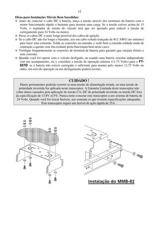 12
Dicas para Instalações Móveis Bem Sucedidas:
  Antes de conectar o cabo DC à bateria, meça a tensão através dos terminais da bateria com o
   motor funcionando rápido o bastante para mostrar uma carga. Se a tensão estiver acima de 15
   Volts, o regulador de tensão do veículo terá que ser ajustado para reduzir a tensão de
   carregamento para 14 Volts ou menos.
  Passe os cabos DC o mais longe possível dos cabos de ignição.
  Se o cabo DC não for longo o bastante, use um cabo isolado trançado de #12 AWG (no mínimo)
   para fazer uma extensão. Solde as conexões na emenda, e isole bem a emenda soldada (tudo de
   contração a quente com fita isolante preta funcionam bem neste caso).
  Verifique frequentemente as conexões de terminal de bateria para garantir que estejam firmes e
   sem corrosão.
  Quando você for operar com o veículo desligado, ou usando uma bateria veicular independente
   (em um acampamento, etc.), considere a tensão de operação mínima (11.73 Volts) para o FT-
   857D. se a bateria não estiver carregada o suficiente para manter pelo menos 11,75 Volts no
   rádio, um erro de operação ou um desligamento poderá ocorrer.


                                        CUIDADO !
   Danos permanentes poderão ocorrer se uma tensão de alimentação errada, ou uma tensão de
  polaridade invertida for aplicada neste transceptor. A Garantia Limitada deste transceptor não
cobre danos causados pela aplicação de tensão CA, DC de polaridade invertida ou tensão DC fora
da especificação de 13.8V ±15%. Nunca tente conectar este transceptor a um sistema de bateria de
 24 Volts. Quando você for trocar fusíveis, use somente os que tiverem especificações adequadas.
                    Este transceptor requer um fusível de ação rápida de 25A .
 