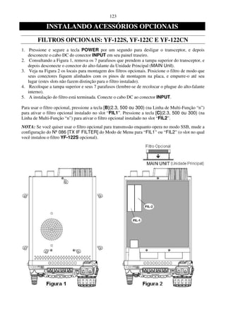 123

             INSTALANDO ACESSÓRIOS OPCIONAIS
        FILTROS OPCIONAIS: YF-122S, YF-122C E YF-122CN
1. Pressione e segure a tecla POWER por um segundo para desligar o transceptor, e depois
   desconecte o cabo DC do conector INPUT em seu painel traseiro.
2. Consultando a Figura 1, remova os 7 parafusos que prendem a tampa superior do transceptor, e
   depois desconecte o conector do alto-falante da Unidade Principal (MAIN Unit).
3. Veja na Figura 2 os locais para montagem dos filtros opcionais. Posicione o filtro de modo que
   seus conectores fiquem alinhados com os pinos de montagem na placa, e empurre-o até seu
   lugar (estes slots não fazem distinção para o filtro instalado).
4. Recoloque a tampa superior e seus 7 parafusos (lembre-se de recolocar o plugue do alto-falante
   interno).
5. A instalação do filtro está terminada. Conecte o cabo DC ao conector INPUT.

Para usar o filtro opcional, pressione a tecla [B](2.3, 500 ou 300) (na Linha de Multi-Função “n”)
para ativar o filtro opcional instalado no slot “FIL1”. Pressione a tecla [C](2.3, 500 ou 300) (na
Linha de Multi-Função “n”) para ativar o filtro opcional instalado no slot “FIL2”.
NOTA: Se você quiser usar o filtro opcional para transmssão enquanto opera no modo SSB, mude a
configuração do Nº 086 [TX IF FILTER] do Modo de Menu para “FIL1” ou “FIL2” (o slot no qual
você instalou o filtro YF-122S opcional).
 