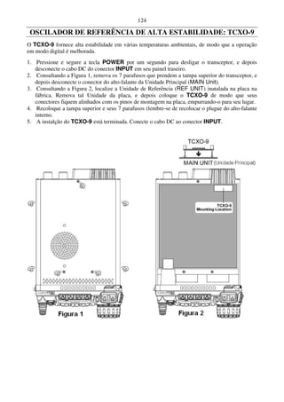 124

 OSCILADOR DE REFERÊNCIA DE ALTA ESTABILIDADE: TCXO-9
O TCXO-9 fornece alta estabilidade em várias temperaturas ambientais, de modo que a operação
em modo digital é melhorada.
1. Pressione e segure a tecla POWER por um segundo para desligar o transceptor, e depois
   desconecte o cabo DC do conector INPUT em seu painel traseiro.
2. Consultando a Figura 1, remova os 7 parafusos que prendem a tampa superior do transceptor, e
   depois desconecte o conector do alto-falante da Unidade Principal (MAIN Unit).
3. Consultando a Figura 2, localize a Unidade de Referência (REF UNIT) inatalada na placa na
   fábrica. Remova tal Unidade da placa, e depois coloque o TCXO-9 de modo que seus
   conectores fiquem alinhados com os pinos de montagem na placa, empurrando-o para seu lugar.
4. Recoloque a tampa superior e seus 7 parafusos (lembre-se de recolocar o plugue do alto-falante
   interno.
5. A instalção do TCXO-9 está terminada. Conecte o cabo DC ao conector INPUT.
 