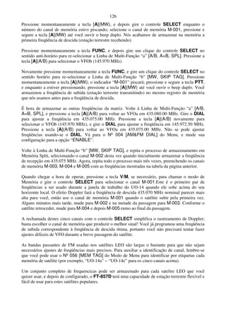 126
Pressione momentaneamente a tecla [A](MW), e depois gire o controle SELECT enquanto o
número do canal de memória estivr piscando; selecione o canal de memória M-001, pressione e
segure a tecla [A](MW) até você ouvir o beep duplo. Nós acabamos de armazenar na memória a
primeira freqüência de descida (estação terrestre recebendo).

Pressione momentaneamente a tecla FUNC, e depois gire um clique do controle SELECT no
sentido anti-horário para re-selecionar a Linha de Multi-Função “a” [A/B, A=B, SPL]. Pressione a
tecla [A](A/B) para selecionar o VFOb (145.970 MHz).

Novamente pressione momentaneamente a tecla FUNC, e gire um clique do controle SELECT no
sentido horário para re-selecionar a Linha de Multi-Função “b” [MW, SKIP TAG]. Pressione
momentaneamente a tecla [A](MW); o indicador “M-001” piscará; pressione e segure a tecla PTT,
e enquanto a estiver pressionando, pressione a tecla [A](MW) até você ouvir o beep duplo. Você
armazenou a freqüência de subida (estação terrestre transmitindo) no mesmo registro de memória
que nós usamos antes para a freqüência de descida.

É hora de armazenar as outras freqüências da matriz. Volte à Linha de Multi-Função “a” [A/B,
A=B, SPL], e pressione a tecla [A](A/B) para voltar ao VFOa em 435.080.00 MHz. Gire o DIAL
para ajustar a freqüência em 435.075.00 MHz. Pressione a tecla [A](A/B) novamente para
selecionar o VFOb (145.970 MHz), e gire o DIAL para ajustar a freqüência em 145.972.50 MHz.
Pressione a tecla [A](A/B) para voltar ao VFOa em 435.075.00 MHz. Não se pode ajustar
freqüências usando-se o DIAL. Vá para o Nº 004 [AM&FM DIAL] do Menu, e mude sua
configuração para a opção “ENABLE”.

Volte à Linha de Multi-Função “b” [MW, SKIP TAG], e repita o processo de armazenamento em
Memória Split, selecionando o canal M-002 desta vez quando inicialmente armazenar a freqüência
de recepção em 435.075 MHz. Agora, repita todo o processo mais três vezes, preenchendo os canais
de memória M-003, M-004 e M-005 com as freqüências mostradas na tabela da página anterior.

Quando chegar a hora de operar, pressione a tecla V/M, se necessário, para chamar o modo de
Memória e gire o controle SELECT para selecionar o canal M-001.Este é o primeiro par de
freqüências a ser usado durante a janela de trabalho do UO-14 quando ele sobe acima do seu
horizonte local. O efeito Doppler fará a freqüência de descida 435.070 MHz nominal parecer mais
alta para você, então use o canal de memória M-001 quando o satélite subir pela primeira vez.
Alguns minutos mais tarde, mude para M-002 e na metade da passagem para M-003. Conforme o
satélite retroceder, mude para M-004 e depois M-005 rumo ao final da passagem.

A rechamada destes cinco canais com o controle SELECT simplifica o rastreamento de Doppler;
basta escolher o canal de memória que produzir o melhor sinal! Você já programou uma freqüência
de subida correspondente à freqüência de descida ótima, portanto você não precisará tentar fazer
ajustes difíceis de VFO durante a breve passagem do satélite.

As bandas passantes de FM usadas nos satélites LEO são largas o bastante para que não sejam
necessários ajustes de freqüências mais precisos. Para auxiliar a identificação de canal, lembre-se
que você pode usar o Nº 056 [MEM TAG] do Modo de Menu para identificar por etiquetas cada
memória de satélite (por exemplo, “UO-14a” ~ “UO-14e” para os cinco canais acima).

Um conjunto completo de frequencicas pode ser armazenado para cada satelire LEO que você
quiser usar, e depois de configurado, o FT-857D terá uma capacidade de estação terrestre flexível e
fácil de usar para estes satélites populares.
 