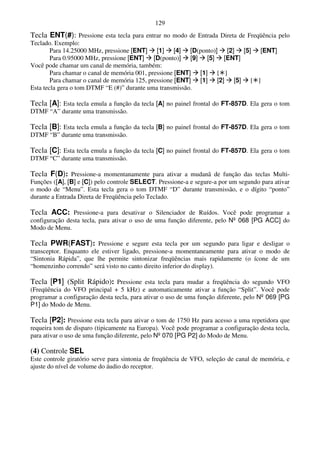 129
Tecla ENT(#): Pressione esta tecla para entrar no modo de Entrada Direta de Freqüência pelo
Teclado. Exemplo:
        Para 14.25000 MHz, pressione [ENT] [1] [4] [D(ponto)] [2] [5] [ENT]
        Para 0.95000 MHz, pressione [ENT] [D(ponto)] [9] [5] [ENT]
Você pode chamar um canal de memória, também:
        Para chamar o canal de memória 001, pressione [ENT] [1] [ ]
        Para chamar o canal de memória 125, pressione [ENT] [1] [2] [5] [ ]
Esta tecla gera o tom DTMF “E (#)” durante uma transmissão.

Tecla [A]: Esta tecla emula a função da tecla [A] no painel frontal do FT-857D. Ela gera o tom
DTMF “A” durante uma transmissão.

Tecla [B]: Esta tecla emula a função da tecla [B] no painel frontal do FT-857D. Ela gera o tom
DTMF “B” durante uma transmissão.

Tecla [C]: Esta tecla emula a função da tecla [C] no painel frontal do FT-857D. Ela gera o tom
DTMF “C” durante uma transmissão.

Tecla F(D): Pressione-a momentanamente para ativar a mudanã de função das teclas Multi-
Funções ([A], [B] e [C]) pelo controle SELECT. Pressione-a e segure-a por um segundo para ativar
o modo de “Menu”. Esta tecla gera o tom DTMF “D” durante transmissão, e o dígito “ponto”
durante a Entrada Direta de Freqüência pelo Teclado.

Tecla ACC: Pressione-a para desativar o Silenciador de Ruídos. Você pode programar a
configuração desta tecla, para ativar o uso de uma função diferente, pelo Nº 068 [PG ACC] do
Modo de Menu.

Tecla PWR(FAST): Pressione e segure esta tecla por um segundo para ligar e desligar o
transceptor. Enquanto ele estiver ligado, pressione-a momentaneamente para ativar o modo de
“Sintonia Rápida”, que lhe permite sintonizar freqüências mais rapidamente (o ícone de um
“homenzinho correndo” será visto no canto direito inferior do display).

Tecla [P1] (Split Rápido): Pressione esta tecla para mudar a freqüência do segundo VFO
(Freqüência do VFO principal + 5 kHz) e automaticamente ativar a função “Split”. Você pode
programar a configuração desta tecla, para ativar o uso de uma função diferente, pelo Nº 069 [PG
P1] do Modo de Menu.

Tecla [P2]: Pressione esta tecla para ativar o tom de 1750 Hz para acesso a uma repetidora que
requeira tom de disparo (tipicamente na Europa). Você pode programar a configuração desta tecla,
para ativar o uso de uma função diferente, pelo Nº 070 [PG P2] do Modo de Menu.

(4) Controle SEL
Este controle giratório serve para sintonia de freqüência de VFO, seleção de canal de memória, e
ajuste do nível de volume do áudio do receptor.
 
