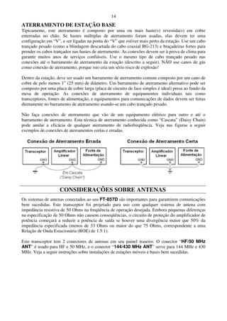 14
ATERRAMENTO DE ESTAÇÃO BASE
Tipicamente, este aterramento é composto por uma ou mais haste(s) revestida(s) em cobre
enterradas no chão. Se hastes múltiplas de aterramento foram usadas, elas devem ter uma
configuração em “V”, e ser ligadas na ponta do “V” que estiver mais perto da estação. Use um cabo
trançado pesado (como a blindagem descartada do cabo coaxial RG-213) e braçadeiras fortes para
prender os cabos trançados nas hastes de aterramento. As conexões devem ser à prova de clima para
garantir muitos anos de serviços confiáveis. Use o mesmo tipo de cabo trançado pesado nas
conexões até o barramento de aterramento da estação (descrito a seguir). NÃO use canos de gás
como conexão de aterramento, porque isto cria um sério risco de explosão!

Dentro da estação, deve ser usado um barramento de aterramento comum composto por um cano de
cobre de pelo menos 1” (25 mm) de diâmetro. Um barramento de aterramento alternativo pode ser
composto por uma placa de cobre larga (placa de circuito de face simples é ideal) presa ao fundo da
mesa de operação. As conexões de aterramento de equipamentos individuais tais como
transceptores, fontes de alimentação, e equipamentos para comunicações de dados devem ser feitas
diretamente no barramento de aterramento usando-se um cabo trançado pesado.

Não faça conexões de aterramento que vão de um equipamento elétrico para outro e até o
barramento de aterramento. Esta técnica de aterramento conhecida como “Cascata” (Daisy Chain)
pode anular a eficácia de qualquer aterramento de radiofreqüência. Veja nas figuras a seguir
exemplos de conexões de aterramentos certas e erradas.




                    CONSIDERAÇÕES SOBRE ANTENAS
Os sistemas de antenas conectados ao seu FT-857D são importantes para garantirem comunicações
bem sucedidas. Este transceptor foi projetado para uso com qualquer sistema de antena com
impedância resistiva de 50 Ohms na freqüência de operação desejada. Embora pequenas diferenças
na especificação de 50 Ohms não causem conseqüências, o circuito de proteção do amplificador de
potência começará a reduzir a potência de saída se houver uma divergência maior que 50% da
impedância especificada (menos de 33 Ohms ou maior do que 75 Ohms, correspondente a uma
Relação de Onda Estacionária (ROE) de 1.5:1).

Este transceptor tem 2 conectores de antenas em seu painel traseiro. O conector “HF/50 MHz
ANT” é usado para HF e 50 MHz, e o conector “144/430 MHz ANT” serve para 144 MHz e 430
MHz. Veja a seguir instruções sobre instalações de estações móveis e bases bem sucedidas.
 