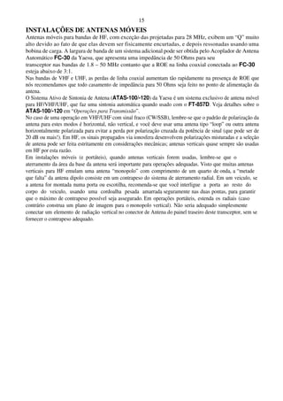 15
INSTALAÇÕES DE ANTENAS MÓVEIS
Antenas móveis para bandas de HF, com exceção das projetadas para 28 MHz, exibem um “Q” muito
alto devido ao fato de que elas devem ser fisicamente encurtadas, e depois ressonadas usando uma
bobina de carga. A largura de banda de um sistema adicional pode ser obtida pelo Acoplador de Antena
Automático FC-30 da Yaesu, que apresenta uma impedância de 50 Ohms para seu
transceptor nas bandas de 1.8 – 50 MHz contanto que a ROE na linha coaxial conectada ao FC-30
esteja abaixo de 3:1.
Nas bandas de VHF e UHF, as perdas de linha coaxial aumentam tão rapidamente na presença de ROE que
nós recomendamos que todo casamento de impedância para 50 Ohms seja feito no ponto de alimentação da
antena.
O Sistema Ativo de Sintonia de Antena (ATAS-100/-120) da Yaesu é um sistema exclusivo de antena móvel
para HF/VHF/UHF, que faz uma sintonia automática quando usado com o FT-857D. Veja detalhes sobre o
ATAS-100/-120 em “Operações para Transmissão”.
No caso de uma operação em VHF/UHF com sinal fraco (CW/SSB), lembre-se que o padrão de polarização da
antena para estes modos é horizontal, não vertical, e você deve usar uma antena tipo “loop” ou outra antena
horizontalmente polarizada para evitar a perda por polarização cruzada da potência de sinal (que pode ser de
20 dB ou mais!). Em HF, os sinais propagados via ionosfera desenvolvem polarizações misturadas e a seleção
de antena pode ser feita estritamente em considerações mecânicas; antenas verticais quase sempre são usadas
em HF por esta razão.
Em instalações móveis (e portáteis), quando antenas verticais forem usadas, lembre-se que o
aterramento da área da base da antena será importante para operações adequadas. Visto que muitas antenas
verticais para HF emulam uma antena “monopolo” com comprimento de um quarto de onda, a “metade
que falta” da antena dipolo consiste em um contrapeso do sistema de aterramento radial. Em um veiculo, se
a antena for montada numa porta ou escotilha, recomenda-se que você interligue a porta ao resto do
corpo do veiculo, usando uma cordoalha pesada amarrada seguramente nas duas pontas, para garantir
que o máximo de contrapeso possível seja assegurado. Em operações portáteis, estenda os radiais (caso
contrário construa um plano de imagem para o monopolo vertical). Não seria adequado simplesmente
conectar um elemento de radiação vertical no conector de Antena do painel traseiro deste transceptor, sem se
fornecer o contrapeso adequado.
 
