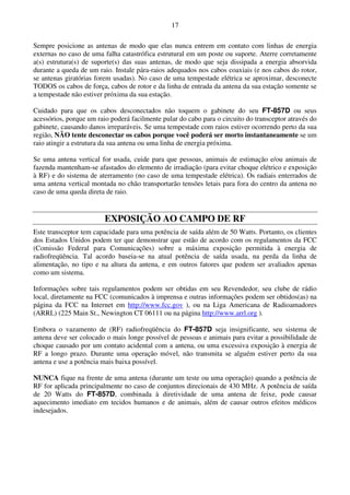 17

Sempre posicione as antenas de modo que elas nunca entrem em contato com linhas de energia
externas no caso de uma falha catastrófica estrutural em um poste ou suporte. Aterre corretamente
a(s) estrutura(s) de suporte(s) das suas antenas, de modo que seja dissipada a energia absorvida
durante a queda de um raio. Instale pára-raios adequados nos cabos coaxiais (e nos cabos do rotor,
se antenas giratórias forem usadas). No caso de uma tempestade elétrica se aproximar, desconecte
TODOS os cabos de força, cabos de rotor e da linha de entrada da antena da sua estação somente se
a tempestade não estiver próxima da sua estação.

Cuidado para que os cabos desconectados não toquem o gabinete do seu FT-857D ou seus
acessórios, porque um raio poderá facilmente pular do cabo para o circuito do transceptor através do
gabinete, causando danos irreparáveis. Se uma tempestade com raios estiver ocorrendo perto da sua
região, NÃO tente desconectar os cabos porque você poderá ser morto instantaneamente se um
raio atingir a estrutura da sua antena ou uma linha de energia próxima.

Se uma antena vertical for usada, cuide para que pessoas, animais de estimação e/ou animais de
fazenda mantenham-se afastados do elemento de irradiação (para evitar choque elétrico e exposição
à RF) e do sistema de aterramento (no caso de uma tempestade elétrica). Os radiais enterrados de
uma antena vertical montada no chão transportarão tensões letais para fora do centro da antena no
caso de uma queda direta de raio.


                         EXPOSIÇÃO AO CAMPO DE RF
Este transceptor tem capacidade para uma potência de saída além de 50 Watts. Portanto, os clientes
dos Estados Unidos podem ter que demonstrar que estão de acordo com os regulamentos da FCC
(Comissão Federal para Comunicações) sobre a máxima exposição permitida à energia de
radiofreqüência. Tal acordo baseia-se na atual potência de saída usada, na perda da linha de
alimentação, no tipo e na altura da antena, e em outros fatores que podem ser avaliados apenas
como um sistema.

Informações sobre tais regulamentos podem ser obtidas em seu Revendedor, seu clube de rádio
local, diretamente na FCC (comunicados à imprensa e outras informações podem ser obtidos(as) na
página da FCC na Internet em http://www.fcc.gov ), ou na Liga Americana de Radioamadores
(ARRL) (225 Main St., Newington CT 06111 ou na página http://www.arrl.org ).

Embora o vazamento de (RF) radiofreqüência do FT-857D seja insignificante, seu sistema de
antena deve ser colocado o mais longe possível de pessoas e animais para evitar a possibilidade de
choque causado por um contato acidental com a antena, ou uma excessiva exposição à energia de
RF a longo prazo. Durante uma operação móvel, não transmita se alguém estiver perto da sua
antena e use a potência mais baixa possível.

NUNCA fique na frente de uma antena (durante um teste ou uma operação) quando a potência de
RF for aplicada principalmente no caso de conjuntos direcionais de 430 MHz. A potência de saída
de 20 Watts do FT-857D, combinada à diretividade de uma antena de feixe, pode causar
aquecimento imediato em tecidos humanos e de animais, além de causar outros efeitos médicos
indesejados.
 