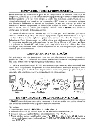 18

               COMPATIBILIDADE ELETROMAGNÉTICA
Se este transceptor for usado com, ou perto de, um computador ou de acessórios controlados por
computador, você terá que usar um aterramento e/ou equipamentos para supressão de Interferência
de Radiofreqüência (RFI) (tais como núcleos de ferrite) para minimizar a interferência em suas
comunicações causada pela energia do seu computador. A RFI gerada por computador resulta de
uma blindagem inadequada no gabinete do computador ou em suas conexões periféricas de
entrada/saída. Embora equipamentos de computadores estejam “de acordo” com os padrões para
emissão de RF, isto não garante que receptores sensíveis como o FT-857D não sofram as
interferências provenientes de tais equipamentos!
Use apenas cabos blindados nas conexões entre TNC e transceptor. Você poderá ter que instalar
filtros de linha CA no(s) cabo(s) de força do equipamento suspeito de interferência, e choques
toroidais de ferrite para desacoplamento podem ser necessários nos cabos de interconexão de
dados/ligação. Como último recurso, você poderá colocar uma blindagem extra dentro do gabinete
do computador, usando uma malha condutora ou uma fita de blindagem adequada. Verifique
principalmente os “furos de RF” onde houver plástico nos painéis frontais do gabinete. Para obter
informações mais detalhadas sobre técnicas de supressão de RF, consulte publicações e guias de
referência para radioamadorismo.

                       AQUECIMENTO E VENTILAÇÃO
Para prolongar a vida dos componentes, cuide para que haja ventilação adequada em torno do
gabinete do FT-857D. O sistema de resfriamento do transceptor deve ficar livre para puxar ar frio
pela lateral do transceptor e expelir ar quente pela traseira do mesmo.
Não instale o transceptor em cima de outro equipamento que gere calor (tal como um amplificador
linear), e não coloque outros equipamentos, livros ou papeis sobre o transceptor. Coloque-o numa
superfície dura, plana e estável. Evite respiradouros e locais com janelas que possam expor o
transceptor a luz solar direta excessiva, principalmente em climas quentes.




         INTERFACEAMENTO DE AMPLIFICADOR LINEAR
O FT-857D tem as linhas de comutação e controle de excitação requeridas para facilitar a interface
com a maioria dos amplificadores disponíveis vendidos atualmente.
Elas incluem:
   Conectores para Antenas (“HF/50MHz” e “144/430MHz”);
   Linha de controle de T/R (circuito aberto em RX, fechamento em terra em TX); e
   Conector para ALC negativo (faixa de tensão de controle: 0V a -4V DC).
   Numa interface com o Amplificador Linear VL-1000 de 1 KW, o Cabo CT-58 facilita a
    interconexão (requer que a configuração do Nº 020 [CAT/LIN/TUN] do Modo de Menu mude
    para “LINEAR”).
 