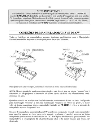 20

                                 NOTA IMPORTANTE !
   Não ultrapasse a tensão máxima ou as especificações de corrente para a linha “TX GND” no
conector CAT/LINEAR. Esta linha não é compatível com tensões DC negativas, nem com tensões
CA de qualquer magnitude. Muitos sistemas de relê de controle de amplificador requerem somente
capacidade para comutação de corrente/baixa tensão DC (tipicamente, +12V DC em 25 ~ 75 mA),
       e o transistor de comutação do FT-857D facilmente acomodará tais amplificadores.




           CONEXÕES DE MANIPULADOR/CHAVE DE CW
Todos os batedores de manipuladores comuns funcionam perfeitamente com o Manipulador
Eletrônico embutido. Veja abaixo a configuração de fiação para o batedor.




Para operar com chave simples, somente as conexões da ponta e da haste são usadas.

NOTA: Mesmo quando for usada uma chave simples, você deverá usar um plugue (“estéreo”) de 3
condutores. Se um plugue de 2 condutores for usado, a linha de chave será constantemente curto-
circuitada em terra.

Quando for usado um manipulador eletrônico externo, tenha certeza de que ele esteja configurado
para manipulação “positiva”, e não para manipulação “negativa” ou “bloco de grade”. O maior
valor de tensão encontrada com o manipulador fechado no FT-857D é +5V, e a corrente de
manipulador aberto é de apenas 1 mA.

No caso de manipulação automatizada em CW usando um computador pessoal, e um manipulador
com memória externo servindo para envio manual, geralmente é possível conectar as linhas
manipuladas juntas através de um conector em “Y”. Verifique a documentação que acompanha seu
manipulador e o seu programa de DX/conteste para saber se há algum cuidado que precisa ser
observado.
 