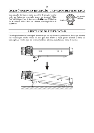 21

ACESSÓRIOS PARA RECEPÇÃO (GRAVADOR DE FITAS, ETC.)
Um gravador de fitas ou outro acessório de receptor similar
pode ser facilmente conectado através do terminal “Data
Out” (1200 bps) (Pino 5) do conector DATA e de GND (Pino
2). A saída de áudio é fixa em 100 mV, com impedância de
600 Ohms.



                        AJUSTANDO OS PÉS FRONTAIS
Os dois pés frontais do transceptor permitem que ele seja inclinado para cima de modo que melhore
sua visualização. Basta colocar os dois pés para frente se você quiser levantar a frente do
transceptor, e virá-los para trás contra o fundo do gabinete para abaixar a frente do mesmo.
 