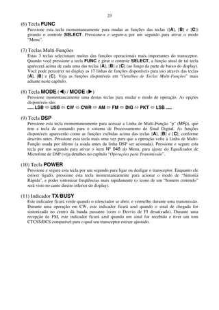 23
(6) Tecla FUNC
   Pressione esta tecla momentaneamente para mudar as funções das teclas ([A], [B] e [C])
   girando o controle SELECT. Pressione-a e segure-a por um segundo para ativar o modo
   “Menu”.

(7) Teclas Multi-Funções
   Estas 3 teclas selecionam muitas das funções operacionais mais importantes do transceptor.
   Quando você pressione a tecla FUNC e girar o controle SELECT, a função atual de tal tecla
   aparecerá acima de cada uma das teclas [A], [B] e [C] (ao longo da parte de baixo do display).
   Você pode percorrer no display as 17 linhas de funções disponíveis para uso através das teclas
   [A], [B] e [C]. Veja as funções disponíveis em “Detalhes de Teclas Multi-Funções” mais
   adiante neste capítulo.

(8) Tecla MODE ( ) / MODE ( )
   Pressione momentaneamente uma destas teclas para mudar o modo de operação. As opções
   disponíveis são:
   ..... LSB    USB   CW     CWR     AM      FM     DIG    PKT    LSB .....

(9) Tecla DSP
   Pressione esta tecla momentaneamente para acessar a Linha de Multi-Função “p” (MFp), que
   tem a tecla de comando para o sistema de Processamento de Sinal Digital. As funções
   disponíveis aparecerão como as funções exibidas acima das teclas [A], [B] e [C], conforme
   descrito antes. Pressione esta tecla mais uma vez para que a operação volte à Linha de Multi-
   Função usada por último (a usada antes da linha DSP ser acionada). Pressione e segure esta
   tecla por um segundo para ativar o item Nº 048 do Menu, para ajuste do Equalizador de
   Microfone de DSP (veja detalhes no capítulo “Operações para Transmissão”.

(10) Tecla POWER
   Pressione e segure esta tecla por um segundo para ligar ou desligar o transceptor. Enquanto ele
   estiver ligado, pressione esta tecla momentaneamente para acionar o modo de “Sintonia
   Rápida”, e poder sintonizar freqüências mais rapidamente (o ícone de um “homem correndo”
   será visto no canto direito inferior do display).

(11) Indicador TX/BUSY
   Este indicador ficará verde quando o silenciador se abrir, e vermelho durante uma transmissão.
   Durante uma operação em CW, este indicador ficará azul quando o sinal de chegada for
   sintonizado no centro da banda passante (com o Desvio de FI desativado). Durante uma
   recepção de FM, este indicador ficará azul quando um sinal for recebido e tiver um tom
   CTCSS/DCS compatível para o qual seu transceptor estiver ajustado.
 