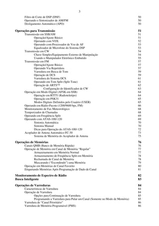 3
      Filtro de Corte de DSP (DNF)                                                      50
      Operando o Sintonizador de AM/FM                                                  50
      Desligamento Automático (APO)                                                     50

Operações para Transmissão                                                              51
      Transmissão em SSB/AM                                                             51
             Operação/Ajuste Básico                                                     51
             Operando com VOX                                                           52
             Operando com Processador de Voz de AF                                      53
             Equalizador de Microfone do Sistema DSP                                    53
      Transmissão em CW                                                                 54
             Chave Simples/Equipamento Externo de Manipulação                           54
             Usando o Manipulador Eletrônico Embutido                                   55
      Transmissão em FM                                                                 57
             Operação/Ajuste Básico                                                     57
             Operando Via Repetidora                                                    57
             Varredura em Busca de Tom                                                  59
             Operação de DCS                                                            59
             Varredura do Sistema DCS                                                   61
             Operando em Tom Split (Split Tone)                                         61
             Operação de ARTS™                                                          62
                     Configuração do Identificador de CW                                63
      Operação em Modo Digital (AFSK em SSB)                                            64
             Operação em RTTY (Radioteletipo)                                           64
             Operação em PSK31                                                          65
             Modos Digitais Definidos pelo Usuário (USER)                               65
      Operando em Rádio-Pacote (1200/9600 bps, FM)                                      66
      Monitoramento de Fax Meteorológico                                                68
      Temporizador de Chamadas                                                          68
      Operando em Freqüência Split                                                      69
      Operando com ATAS-100/-120                                                        69
             Sintonia Automática                                                        70
             Sintonia Manual                                                            70
             Dicas para Operação do ATAS-100/-120                                       72
      Acoplador de Antena Automático FC-30                                              73
             Sistema de Memória do Acoplador de Antena                                  75

Operações de Memórias                                                                   76
      Canais QMB (Banco de Memória Rápida)                                              76
      Operação de Memória em Canal de Memória “Regular”                                 77
              Armazenamento em Memória Normal                                           77
              Armazenamento de Freqüência Split em Memória                              78
              Rechamada de Canal de Memória                                             78
              Mascarando (“Escondendo”) uma Memória                                     79
      Operação em Memórias de Canal Favorito                                            80
      Etiquetando Memórias Após Programação de Dado de Canal                            81

Monitoramento de Espectro de Rádio                                                      82
Busca Inteligente                                                                       83
Operações de Varreduras                                                                 84
      Características de Varredura                                                      84
      Operação de Varredura                                                             84
             Opções para Continuação de Varredura                                       85
             Programando a Varredura para Pular um Canal (Somente no Modo de Memória)   85
      Varredura de “Canal Prioritário”                                                  86
      Varredura de Memória Programável (PMS)                                            86
 