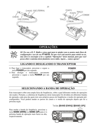 37




                                      OPERAÇÕES
              Oi! Eu sou o R. F. Radio e estou aqui para te ajudar com os pontos mais finos de
              configuração e uso do seu FT-857D. Sei que você está ansioso para entrar no ar,
              mas devo te encorajar a ler o capítulo “Operações” deste manual, para que você
              possa obter o máximo deste fantástico novo rádio. Agora ... vamos operar!

              LIGANDO E DESLIGANDO O TRANSCEPTOR
  Para ligar o transceptor, pressione e segure a
   tecla POWER por um segundo.
  Para desligar o transceptor, novamente
   pressione e segure a tecla POWER por um
   segundo.




               SELECIONANDO A BANDA DE OPERAÇÃO
Este transceptor cobre uma ampla faixa de freqüências, sobre a qual diferentes modos de operações
são usados. Portanto, a cobertura de freqüências deste transceptor foi dividida em diferentes bandas
de operação, cada uma das quais tem seus próprios passos de freqüências e modos de operação pré-
configurados. Você poderá mudar os passos de canais e o modo de operação depois que ler a
próxima seção.



Para mudar a banda de freqüência, pressione a
tecla BAND (DWN)] ou BAND (UP) para ir à
próxima banda de operação mais baixa ou alta,
respectivamente.
 