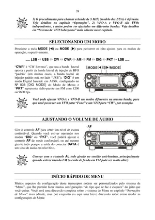39

             1) O procedimento para chamar a banda de 5 MHz (modelo dos EUA) é diferente.
             Veja detalhes no capítulo “Operações”. 2) VFO-A e VFO-B são VFOs
             independentes, e assim podem ser ajustados em diferentes bandas. Veja detalhes
             em “Sistema de VFO Sobreposto” mais adiante neste capítulo.


                           SELECIONANDO UM MODO
Pressione a tecla MODE ( ) ou MODE ( ) para percorrer os oito ajustes para os modos de
operação, respectivamente.

        ..... LSB    USB      CW      CWR       AM   FM     DIG     PKT      LSB .....

“CWR” é “CW Reverso”, que usa a banda lateral
oposta a partir da banda lateral de injeção de BFO
“padrão” (em muitos casos, a banda lateral de
injeção padrão está no lado “USB”); “DIG” é um
modo Digital baseado em AFSK, configurado no
Nº 038 [DIG MODE] do Modo de Menu; e
“PKT” representa rádio-pacote em FM com 1200
ou 9600 bps.

             Você pode ajustar VFO-A e VFO-B em modos diferentes na mesma banda, para
             que você possa ter um VFO para “Fone” e um VFO para “CW”, por exemplo.




                     AJUSTANDO O VOLUME DE ÁUDIO

Gire o controle AF para obter um nível de escuta
confortável. Quando você estiver operando nos
modos “DIG” ou “PKT”, você poderá ajustar o
controle AF de modo confortável, ou até mesmo
gira-lo todo porque a saída do conector DATA é
um sinal de áudio em nível fixo.

             Comece com o controle AL todo girado no sentido anti-horário, principalmente
             quando estiver usando FM (o ruído de fundo em FM pode ser muito alto!)




                            INÍCIO RÁPIDO DE MENU
Muitos aspectos da configuração deste transceptor podem ser personalizados pelo sistema de
“Menu”, que lhe permite fazer muitas configurações “do tipo que se faz e esquece” do jeito que
você quiser. Você verá uma discussão completa sobre o sistema de Menu no capítulo “Operações
de Menu” mais adiante, mas por enquanto eis aqui uma breve discussão sobre como mudar as
configurações do Menu:
 