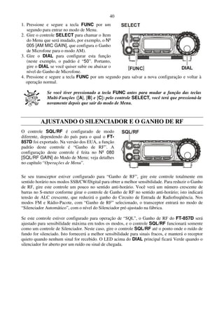 40
1. Pressione e segure a tecla FUNC por um
   segundo para entrar no modo de Menu.
2. Gire o controle SELECT para chamar o Item
   do Menu que será mudado, por exemplo, o Nº
   005 [AM MIC GAIN], que configura o Ganho
   de Microfone para o modo AM).
3. Gire o DIAL para configurar esta função
   (neste exemplo, o padrão é “50”. Portanto,
   gire o DIAL se você quiser subir ou abaixar o
   nível do Ganho de Microfone.
4. Pressione e segure a tecla FUNC por um segundo para salvar a nova configuração e voltar à
   operação normal.

              Se você tiver pressionado a tecla FUNC antes para mudar a função das teclas
              Multi-Funções ([A], [B] e [C]) pelo controle SELECT, você terá que pressioná-la
              novamente depois que sair do modo de Menu.



          AJUSTANDO O SILENCIADOR E O GANHO DE RF
O controle SQL/RF é configurado de modo
diferente, dependendo do país para o qual o FT-
857D foi exportado. Na versão dos EUA, a função
padrão deste controle é “Ganho de RF”. A
configuração deste controle é feita no Nº 080
[SQL/RF GAIN] do Modo de Menu; veja detalhes
no capítulo “Operações de Menu”.


Se seu transceptor estiver configurado para “Ganho de RF”, gire este controle totalmente em
sentido horário nos modos SSB/CW/Digital para obter a melhor sensibilidade. Para reduzir o Ganho
de RF, gire este controle um pouco no sentido anti-horário. Você verá um número crescente de
barras no S-meter conforme girar o controle de Ganho de RF no sentido anti-horário; isto indicará
tensão de ALC crescente, que reduzirá o ganho do Circuito de Entrada de Radiofreqüência. Nos
modos FM e Rádio-Pacote, com “Ganho de RF” selecionado, o transceptor entrará no modo de
“Silenciador Automático”, com o nível do Silenciador pré-ajustado na fábrica.

Se este controle estiver configurado para operação de “SQL”, o Ganho de RF do FT-857D será
ajustado para sensibilidade máxima em todos os modos, e o controle SQL/RF funcionará somente
como um controle de Silenciador. Neste caso, gire o controle SQL/RF até o ponto onde o ruído de
fundo for silenciado. Isto fornecerá a melhor sensibilidade para sinais fracos, e manterá o receptor
quieto quando nenhum sinal for recebido. O LED acima do DIAL principal ficará Verde quando o
silenciador for aberto por um ruído ou sinal de chegada.
 