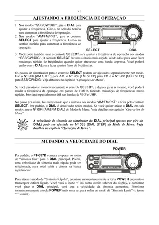 41

             AJUSTANDO A FREQÜÊNCIA DE OPERAÇÃO
1. Nos modos “SSB/CW/DIG”, gire o DIAL para
   ajustar a freqüência. Gire-o no sentido horário
   para aumentar a freqüência de operação.
2. Nos modos “AM/FM/PKT”, gire o controle
   SELECT para ajustar a freqüência. Gire-o no
   sentido horário para aumentar a freqüência de
   operação.

3. Você pode também usar o controle SELECT para ajustar a freqüência de operação nos modos
   “SSB/CW/DIG”. O controle SELECT faz uma sintonia mais rápida, sendo ideal para você fazer
   mudanças rápidas de freqüências quando quiser atravessar uma banda depressa. Você poderá
   então usar o DIAL para fazer ajustes finos de freqüências.

Os passos de sintetizador para o controle SELECT podem ser ajustados separadamente por modo.
Use o Nº 006 [AM STEP] para AM, o Nº 052 [FM STEP] para FM e o Nº 082 [SSB STEP]
para SSB/CW/DIG. Veja detalhes no capítulo “Operações de Menu”.

Se você pressionar momentaneamente o controle SELECT, e depois girar o mesmo, você poderá
mudar a freqüência de operação em passos de 1 MHz, fazendo mudanças de freqüências muito
rápidas. Isto será especialmente útil nas bandas de VHF e UHF.

No passo (2) acima, foi mencionado que a sintonia nos modos “AM/FM/PKT” é feita pelo controle
SELECT. Por padrão, o DIAL é desativado nestes modos. Se você quiser ativar o DIAL em tais
modos, use o Nº 004 [AM&FM DIAL] do Modo de Menu. Veja detalhes no capítulo “Operações de
Menu”.

             A velocidade de sintonia do sintetizador do DIAL principal (passos por giro do
             DIAL) pode ser ajustada no Nº 035 [DIAL STEP] do Modo de Menu. Veja
             detalhes no capítulo “Operações de Menu”.



                   MUDANDO A VELOCIDADE DO DIAL


Por padrão, o FT-857D começa a operar no modo
de “sintonia fina” para o DIAL principal. Porém,
uma velocidade de sintonia mais rápida pode ser
selecionada, para você subir e descer na banda
rapidamente.

Para ativar o modo de “Sintonia Rápida”, pressione momentaneamente a tecla POWER enquanto o
transceptor estiver ligado. Você verá o ícone “:” no canto direito inferior do display, e conforme
você girar o DIAL principal, verá que a velocidade da sintonia aumentou. Pressione
momentaneamente a tecla POWER mais uma vez para voltar ao modo de “Sintonia Lenta” (o ícone
“:” sumirá).
 