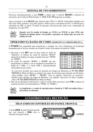 42

                      SISTEMA DE VFO SOBREPOSTO
Pressione momentaneamente a tecla FUNC, e depois gire o controle SELECT, conforme for
necessário, até a Linha de Multi-Função “a” [A/B, A=B, SPL] aparecer no display.

Agora, pressione a tecla [A](A/B) para alternar entre VFO-A e VFO-B. Cada banda Amadora tem
estes dois VFOs, portanto, você pode ajustar o VFO-A para a sub-banda de CW e o VFO-B para a
sub-banda de SSB, se quiser. O modo de operação será preservado, junto com a informação de
freqüência, em cada VFO.

             Quando você for mudar de bandas no VFO-A ou VFO-B, os dois VFOs não
             mudarão de bandas juntos. Isto facilita a operação em banda split, tal como em
             satélites de FM.


  OPERANDO NA BANDA DE 5 MHZ (SOMENTE NA VERSÃO DOS EUA)
O FT-857D tem capacidade para transmissão e recepção nas cinco freqüências de localização
designadas para o Serviço Amador nos Estados Unidos. Para operar na banda de 5 MHz:

1. Pressione a tecla M/V uma vez para entrar no modo de
   “Memória” (o número de canal de memória “M-nnn”
   aparecerá no display no espaço ocupado antes por “VFOa”
   ou “VFOb”).
2. Os canais de memória “M-601” a “M-605” são pré-
   programados na fábrica, com as freqüências permitidas na
   banda de 5 MHz, e o modo USB é automaticamente
   selecionado em tais canais.
    Se você tiver dividido seus canais de memória em Grupos de Memórias no Nº 055 [MEM
    GROUP] do Modo de Menu, os números de canais de memórias para operação em 60 metros
    serão exibidos como “MI-001” ~ “MI-005”. Veja no capítulo “Operações de memórias”
    detalhes sobre operação de Grupo de Memória, e no capítulo “Operações de Menu” detalhes
    sobre o Nº 055 [MEM GROUP] do Modo de Menu.
3. Para sair da operação em 60 metros e voltar ao modo VFO, pressione a tecla V/M (o número do
   canal de memória será substituído por “VFOa” ou “VFOb”).

             As freqüências e o modo de operação para a banda de 5 MHz são ambas fixas, e
             não podem ser alteradas.



                   ACESSÓRIOS PARA RECEPÇÃO
        TRAVANDO OS CONTROLES DO PAINEL FRONTAL

A tecla LOCK do painel frontal permite
que você desative o DIAL e/ou os
controles do painel frontal.
 