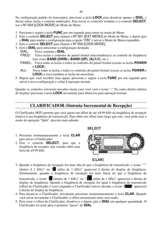 44
Na configuração padrão do transceptor, pressione a tecla LOCK para desativar apenas o DIAL, e
deixar outras teclas e controle inalterados. Para travar os controles restantes e o controle SELECT,
use o Nº 054 [LOCK MODE] do Modo de Menu:

1. Pressione e segure a tecla FUNC por um segundo para entrar no modo de Menu.
2. Gire o controle SELECT para chamar o Nº 001 [EXT MENU] do Modo de Menu, e depois gire
   o DIAL para mudar a configuração para a opção “ON” e ativar o Modo de Menu expandido.
3. Gire o controle SELECT para chamar o Nº 054 [LOCK MODE].
4. Gire o DIAL para selecionar a configuração desejada:
    DIAL:       Trava somente o DIAL.
    FREQ: Trava teclas e controles do painel frontal relacionados(as) ao controle de freqüência
              (tais como BAND (DWN) e BAND (UP), [A](A/B), etc.).
    PANEL: Trava todas as teclas e todos os controles do painel frontal (exceto as teclas POWER
              e LOCK).
    ALL:      Trava todas as teclas e todos os controles do painel frontal (exceto as teclas POWER e
              LOCK) e trava também as teclas do microfone.
5. Depois que você escolher uma opção, pressione e segure a tecla FUNC por um segundo para
   salvar a nova configuração e voltar à operação normal.

Quando os controles estiverem travados (neste caso você verá o ícone “.” No canto direito inferior
do display) pressione a tecla LOCK novamente para liberá-los para operação normal.


           CLARIFICADOR (Sintonia Incremental de Recepção)
O Clarificador (RIT) permite que você ajuste um offset de até ±9.99 kHz da freqüência de recepção
relativa à sua freqüência de transmissão. Para obter um offset mais largo que este, você pode usar o
modo de operação “Split”, descrito mais adiante.



1. Pressione momentaneamente a tecla CLAR
   para ativar o Clarificador.
2. Gire o controle SELECT, para que a
   freqüência do receptor seja variada sobre uma
   faixa de ±9.99 kHz.



3. Quando a freqüência de recepção for mais alta do que a freqüência de transmissão, o ícone “
   (dentro d 1 kHz)” ou “ (além de 1 kHz)” aparecerá à direita do display de freqüência.
   Similarmente, quando a freqüência de recepção for mais baixa do que a freqüência de
   transmissão, o ícone “ (dentro de 1 kHz)” ou “           (além de 1 kHz)” aparecerá à direita do
   display de freqüência. Quando a freqüência de recepção for igual à freqüência de transmissão
   (offset do Clarificador é zero) enquanto o Clarificador estiver ativado, o ícone “  ” aparecerá
   à direita do display de freqüência.
4. Para desativar o Clarificador, novamente pressione momentaneamente a tecla CLAR. Quando
   você ativar novamente o Clarificador, o offset armazenado antes será usado.
5. Para zerar o offset do Clarificador, desative-o e depois gire o DIAL em qualquer quantidade. O
   Clarificador irá zerar após o primeiro “passo” do DIAL.
 