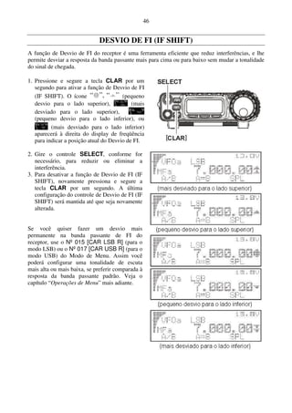 46


                              DESVIO DE FI (IF SHIFT)
A função de Desvio de FI do receptor é uma ferramenta eficiente que reduz interferências, e lhe
permite desviar a resposta da banda passante mais para cima ou para baixo sem mudar a tonalidade
do sinal de chegada.

1. Pressione e segure a tecla CLAR por um
   segundo para ativar a função de Desvio de FI
   (IF SHIFT). O ícone                  (pequeno
   desvio para o lado superior),            (mais
   desviado para o lado superior),
   (pequeno desvio para o lado inferior), ou
          (mais desviado para o lado inferior)
   aparecerá à direita do display de freqüência
   para indicar a posição atual do Desvio de FI.

2. Gire o controle SELECT, conforme for
   necessário, para reduzir ou eliminar a
   interferência.
3. Para desativar a função de Desvio de FI (IF
   SHIFT), novamente pressiona e segure a
   tecla CLAR por um segundo. A última
   configuração do controle de Desvio de FI (IF
   SHIFT) será mantida até que seja novamente
   alterada.


Se você quiser fazer um desvio mais
permanente na banda passante de FI do
receptor, use o Nº 015 [CAR LSB R] (para o
modo LSB) ou o Nº 017 [CAR USB R] (para o
modo USB) do Modo de Menu. Assim você
poderá configurar uma tonalidade de escuta
mais alta ou mais baixa, se preferir comparada à
resposta da banda passante padrão. Veja o
capítulo “Operações de Menu” mais adiante.
 