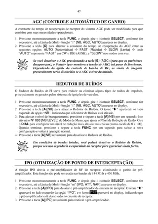 47


             AGC (CONTROLE AUTOMÁTICO DE GANHO)
A constante do tempo de recuperação de receptor do sistema AGC pode ser modificada para que
combine com suas necessidades operacionais.
1. Pressione momentaneamente a tecla FUNC, e depois gire o controle SELECT, conforme for
   necessário, até a Linha de Multi-Função “1” [NB, AGC, AUTO] aparecer no display.
2. Pressione a tecla [C] para alternar a constante do tempo de recuperação do AGC entre as
   seguintes opções: AUTO (Automática)           FAST (Rápida)      SLOW (Lenta)      onde
   “AUTO” representa “FAST” em CW e DIG (AFSK), e “SLOW” nos modos com voz.

             Se você desativar o AGC pressionando a tecla [B] (AGC) (para que os parênteses
             desapareçam), o S-meter (que monitora a tensão de AGC) irá parar de funcionar.
             Dependendo do ajuste do controle de Ganho de RF, os sinais de chegada
             provavelmente serão distorcidos se o AGC estiver desativado.


                               REDUTOR DE RUÍDOS
O Redutor de Ruídos de FI serve para reduzir ou eliminar alguns tipos de ruídos de impulsos,
principalmente os gerados pelos sistemas de ignições de veículos.

1. Pressione momentaneamente a tecla FUNC, e depois gire o controle SELECT, conforme for
   necessário, até a Linha de Multi-Função “1” [NB, AGC, AUTO] aparecer no display.
2. Pressione a tecla [A](NB) para ativar o Redutor de Ruídos. O ícone “ ” aparecerá no lado
   esquerdo da opção “NB”, indicando que o Redutor de Ruídos está ativado.
3. Para ajustar o nível de branqueamento, pressione e segure a tecla [A](NB) por um segundo. Isto
   ativará o Nº 063 [NB LEVEL] do Modo de Menu, que ajusta o Nível de Redução de Ruído. Gire
   o DIAL para configurar um nível de redução mais alto ou mais baixo (numa escala de 0 a 100).
   Quando terminar, pressione e segure a tecla FUNC por um segundo para salvar a nova
   configuração e voltar à operação normal.
4. Pressione a tecla [A](NB) novamente para desativar o Redutor de Ruídos.

             Em condições de bandas lotadas, você poderá desativar o Redutor de Ruídos,
             porque seu uso degradaria a capacidade do receptor para gerenciar sinais fortes.




       IPO (OTIMIZAÇÃO DE PONTO DE INTERCEPTAÇÃO)
A função IPO desvia o pré-amplificador de RF do receptor, eliminando o ganho do pré-
amplificador. Esta função não pode ser usada nas bandas de 144 MHz e 430 MHz.

1. Pressione momentaneamente a tecla FUNC, e depois gire o controle SELECT, conforme for
   necessário, até a Linha de Multi-Função “m” [IPO, ATT, NAR] aparecer no display.
2. Pressione a tecla [A](IPO) para desviar o pré-amplificador de entrada do receptor. O ícone “ ”
   aparecerá no lado esquerdo da opção “IPO”, e o ícone        aparecerá no display, indicando que
   o pré-amplificador está desativado no circuito do receptor.
3. Pressione a tecla [A](IPO) novamente para reativar o pré-amplificador.
 