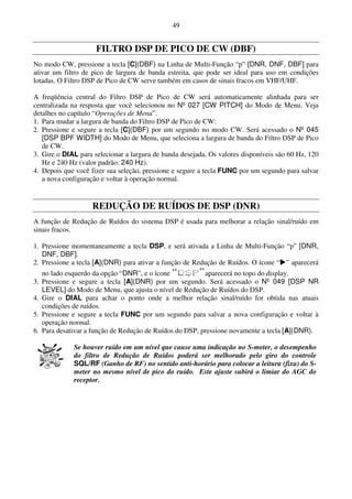 49


                     FILTRO DSP DE PICO DE CW (DBF)
No modo CW, pressione a tecla [C](DBF) na Linha de Multi-Função “p” [DNR, DNF, DBF] para
ativar um filtro de pico de largura de banda estreita, que pode ser ideal para uso em condições
lotadas. O Filtro DSP de Pico de CW serve também em casos de sinais fracos em VHF/UHF.

A freqüência central do Filtro DSP de Pico de CW será automaticamente alinhada para ser
centralizada na resposta que você selecionou no Nº 027 [CW PITCH] do Modo de Menu. Veja
detalhes no capítulo “Operações de Menu”.
1. Para mudar a largura de banda do Filtro DSP de Pico de CW:
2. Pressione e segure a tecla [C](DBF) por um segundo no modo CW. Será acessado o Nº 045
   [DSP BPF WIDTH] do Modo de Menu, que seleciona a largura de banda do Filtro DSP de Pico
   de CW.
3. Gire o DIAL para selecionar a largura de banda desejada. Os valores disponíveis são 60 Hz, 120
   Hz e 240 Hz (valor padrão: 240 Hz).
4. Depois que você fizer sua seleção, pressione e segure a tecla FUNC por um segundo para salvar
   a nova configuração e voltar à operação normal.


                    REDUÇÃO DE RUÍDOS DE DSP (DNR)
A função de Redução de Ruídos do sistema DSP é usada para melhorar a relação sinal/ruído em
sinais fracos.

1. Pressione momentaneamente a tecla DSP, e será ativada a Linha de Multi-Função “p” [DNR,
   DNF, DBF].
2. Pressione a tecla [A](DNR) para ativar a função de Redução de Ruídos. O ícone “ ” aparecerá
   no lado esquerdo da opção “DNR”, e o ícone            aparecerá no topo do display.
3. Pressione e segure a tecla [A](DNR) por um segundo. Será acessado o Nº 049 [DSP NR
   LEVEL] do Modo de Menu, que ajusta o nível de Redução de Ruídos do DSP.
4. Gire o DIAL para achar o ponto onde a melhor relação sinal/ruído for obtida nas atuais
   condições de ruídos.
5. Pressione e segure a tecla FUNC por um segundo para salvar a nova configuração e voltar à
   operação normal.
6. Para desativar a função de Redução de Ruídos do DSP, pressione novamente a tecla [A](DNR).

             Se houver ruído em um nível que cause uma indicação no S-meter, o desempenho
             do filtro de Redução de Ruídos poderá ser melhorado pelo giro do controle
             SQL/RF (Ganho de RF) no sentido anti-horário para colocar a leitura (fixa) do S-
             meter no mesmo nível de pico do ruído. Este ajuste subirá o limiar do AGC do
             receptor.
 