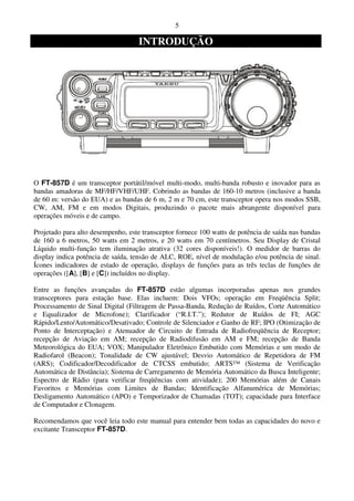 5

                                   INTRODUÇÃO




O FT-857D é um transceptor portátil/móvel multi-modo, multi-banda robusto e inovador para as
bandas amadoras de MF/HF/VHF/UHF. Cobrindo as bandas de 160-10 metros (inclusive a banda
de 60 m: versão do EUA) e as bandas de 6 m, 2 m e 70 cm, este transceptor opera nos modos SSB,
CW, AM, FM e em modos Digitais, produzindo o pacote mais abrangente disponível para
operações móveis e de campo.

Projetado para alto desempenho, este transceptor fornece 100 watts de potência de saída nas bandas
de 160 a 6 metros, 50 watts em 2 metros, e 20 watts em 70 centímetros. Seu Display de Cristal
Líquido multi-função tem iluminação atrativa (32 cores disponíveis!). O medidor de barras do
display indica potência de saída, tensão de ALC, ROE, nível de modulação e/ou potência de sinal.
Ícones indicadores de estado de operação, displays de funções para as três teclas de funções de
operações ([A], [B] e [C]) incluídos no display.

Entre as funções avançadas do FT-857D estão algumas incorporadas apenas nos grandes
transceptores para estação base. Elas incluem: Dois VFOs; operação em Freqüência Split;
Processamento de Sinal Digital (Filtragem de Passa-Banda, Redução de Ruídos, Corte Automático
e Equalizador de Microfone); Clarificador (“R.I.T.”); Redutor de Ruídos de FI; AGC
Rápido/Lento/Automático/Desativado; Controle de Silenciador e Ganho de RF; IPO (Otimização de
Ponto de Interceptação) e Atenuador de Circuito de Entrada de Radiofreqüência de Receptor;
recepção de Aviação em AM; recepção de Radiodifusão em AM e FM; recepção de Banda
Meteorológica do EUA; VOX; Manipulador Eletrônico Embutido com Memórias e um modo de
Radiofarol (Beacon); Tonalidade de CW ajustável; Desvio Automático de Repetidora de FM
(ARS); Codificador/Decodificador de CTCSS embutido; ARTS™ (Sistema de Verificação
Automática de Distância); Sistema de Carregamento de Memória Automático da Busca Inteligente;
Espectro de Rádio (para verificar freqüências com atividade); 200 Memórias além de Canais
Favoritos e Memórias com Limites de Bandas; Identificação Alfanumérica de Memórias;
Desligamento Automático (APO) e Temporizador de Chamadas (TOT); capacidade para Interface
de Computador e Clonagem.

Recomendamos que você leia todo este manual para entender bem todas as capacidades do novo e
excitante Transceptor FT-857D.
 