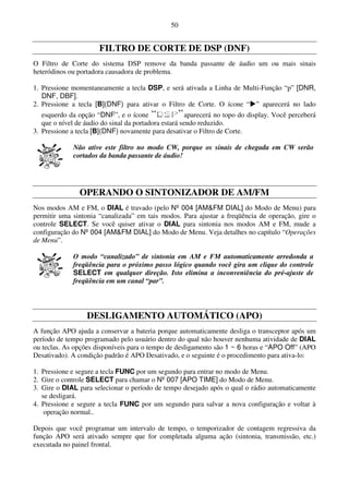 50


                       FILTRO DE CORTE DE DSP (DNF)
O Filtro de Corte do sistema DSP remove da banda passante de áudio um ou mais sinais
heteródinos ou portadora causadora de problema.

1. Pressione momentaneamente a tecla DSP, e será ativada a Linha de Multi-Função “p” [DNR,
   DNF, DBF].
2. Pressione a tecla [B](DNF) para ativar o Filtro de Corte. O ícone “ ” aparecerá no lado
   esquerdo da opção “DNF”, e o ícone                  aparecerá no topo do display. Você perceberá
   que o nível de áudio do sinal da portadora estará sendo reduzido.
3. Pressione a tecla [B](DNF) novamente para desativar o Filtro de Corte.

              Não ative este filtro no modo CW, porque os sinais de chegada em CW serão
              cortados da banda passante de áudio!




                OPERANDO O SINTONIZADOR DE AM/FM
Nos modos AM e FM, o DIAL é travado (pelo Nº 004 [AM&FM DIAL] do Modo de Menu) para
permitir uma sintonia “canalizada” em tais modos. Para ajustar a freqüência de operação, gire o
controle SELECT. Se você quiser ativar o DIAL para sintonia nos modos AM e FM, mude a
configuração do Nº 004 [AM&FM DIAL] do Modo de Menu. Veja detalhes no capítulo “Operações
de Menu”.

              O modo “canalizado” de sintonia em AM e FM automaticamente arredonda a
              freqüência para o próximo passo lógico quando você gira um clique do controle
              SELECT em qualquer direção. Isto elimina a inconveniência do pré-ajuste de
              freqüência em um canal “par”.




                  DESLIGAMENTO AUTOMÁTICO (APO)
A função APO ajuda a conservar a bateria porque automaticamente desliga o transceptor após um
período de tempo programado pelo usuário dentro do qual não houver nenhuma atividade de DIAL
ou teclas. As opções disponíveis para o tempo de desligamento são 1 ~ 6 horas e “APO Off” (APO
Desativado). A condição padrão é APO Desativado, e o seguinte é o procedimento para ativa-lo:

1. Pressione e segure a tecla FUNC por um segundo para entrar no modo de Menu.
2. Gire o controle SELECT para chamar o Nº 007 [APO TIME] do Modo de Menu.
3. Gire o DIAL para selecionar o período de tempo desejado após o qual o rádio automaticamente
   se desligará.
4. Pressione e segure a tecla FUNC por um segundo para salvar a nova configuração e voltar à
    operação normal..

Depois que você programar um intervalo de tempo, o temporizador de contagem regressiva da
função APO será ativado sempre que for completada alguma ação (sintonia, transmissão, etc.)
executada no painel frontal.
 