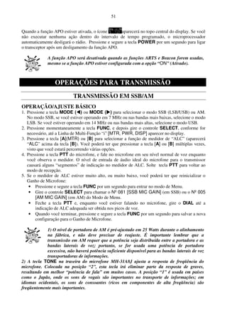 51


Quando a função APO estiver ativada, o ícone        aparecerá no topo central do display. Se você
não executar nenhuma ação dentro do intervalo de tempo programado, o microprocessador
automaticamente desligará o rádio. Pressione e segure a tecla POWER por um segundo para ligar
o transceptor após um desligamento da função APO.

             A função APO será desativada quando as funções ARTS e Beacon forem usadas,
             mesmo se a função APO estiver configurada com a opção “ON” (Ativado).



                 OPERAÇÕES PARA TRANSMISSÃO
                           TRANSMISSÃO EM SSB/AM
OPERAÇÃO/AJUSTE BÁSICO
1. Pressione a tecla MODE ( ) ou MODE ( ) para selecionar o modo SSB (LSB/USB) ou AM.
   No modo SSB, se você estiver operando em 7 MHz ou nas bandas mais baixas, selecione o modo
   LSB. Se você estiver operando em 14 MHz ou nas bandas mais altas, selecione o modo USB.
2. Pressione momentaneamente a tecla FUNC, e depois gire o controle SELECT, conforme for
   necessário, até a Linha de Multi-Função “i” [MTR, PWR, DISP] aparecer no display.
3. Pressione a tecla [A](MTR) ou [B] para selecionar a função de medidor de “ALC” (aparecerá
   “ALC” acima da tecla [B]). Você poderá ter que pressionar a tecla [A] ou [B] múltiplas vezes,
   visto que você estará percorrendo várias opções.
4. Pressione a tecla PTT do microfone, e fale no microfone em seu nível normal de voz enquanto
   você observa o medidor. O nível de entrada de áudio ideal do microfone para o transmissor
   causará alguns “segmentos” de indicação no medidor de ALC. Solte tecla PTT para voltar ao
   modo de recepção.
5. Se o medidor de ALC estiver muito alto, ou muito baixo, você poderá ter que reinicializar o
   Ganho de Microfone:
    • Pressione e segure a tecla FUNC por um segundo para entrar no modo de Menu.
    • Gire o controle SELECT para chamar o Nº 081 [SSB MIC GAIN] (em SSB) ou o Nº 005
        [AM MIC GAIN] (em AM) do Modo de Menu.
    • Feche a tecla PTT e, enquanto você estiver falando no microfone, gire o DIAL até a
        indicação de ALC adequada ser obtida nos picos de voz.
    • Quando você terminar, pressione e segure a tecla FUNC por um segundo para salvar a nova
        configuração para o Ganho de Microfone.

             1) O nível de portadora de AM é pré-ajustado em 25 Watts durante o alinhamento
             na fábrica, e não deve precisar de reajuste. É importante lembrar que a
             transmissão em AM requer que a potência seja distribuída entre a portadora e as
             bandas laterais de voz; portanto, se for usada uma potência de portadora
             excessiva, não haverá potência suficiente disponível para as bandas laterais de voz
             transportadoras de informações.
2) A tecla TONE na traseira do microfone MH-31A8J ajusta a resposta de freqüência do
microfone. Colocada na posição “2”, esta tecla irá eliminar parte da resposta de graves,
resultando em melhor “potência de fala” em muitos casos. A posição “1” é usada em países
como o Japão, onde os sons de vogais são importantes no transporte de informações; em
idiomas ocidentais, os sons de consoantes (ricos em componentes de alta freqüência) são
freqüentemente mais importantes.
 