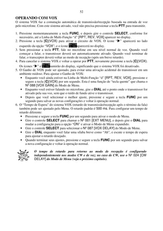 52
OPERANDO COM VOX
O sistema VOX faz a comutação automática de transmissão/recepção baseada na entrada de voz
pelo microfone. Com este sistema ativado, você não precisa pressionar a tecla PTT para transmitir.

1. Pressione momentaneamente a tecla FUNC, e depois gire o controle SELECT, conforme for
   necessário, até a Linha de Multi-Função “d” [RPT, REV, VOX] aparecer no display.
2. Pressione a tecla [C](VOX) para ativar o circuito de VOX. O ícone “ ” aparecerá no lado
   esquerdo da opção “VOX”, e o ícone          aparecerá no display.
3. Sem pressionar a tecla PTT, fale no microfone em seu nível normal de voz. Quando você
   começar a falar, o transmissor deverá ser automaticamente ativado. Quando você terminar de
   falar, o transceptor deverá voltar ao modo de recepção (após um breve retardo).
4. Para cancelar o sistema VOX e voltar a operar por PTT, novamente pressione a tecla [C](VOX).
   Os ícones “ ” e          sumirão do display, significando que o sistema VOX foi desativado.
5. O Ganho de VOX pode ser ajustado, para evitar uma ativação acidental do transmissor em um
   ambiente ruidoso. Para ajustar o Ganho de VOX:
    • Enquanto você ainda estiver na Linha de Multi-Função “d” [RPT, REV, VOX], pressione e
        segure a tecla [C](VOX) por um segundo. Esta é uma função de “tecla quente” que chama o
        Nº 088 [VOX GAIN] do Modo de Menu.
    • Enquanto você estiver falando no microfone, gire o DIAL até o ponto onde o transmissor for
        ativado pela sua voz, sem que o ruído de fundo ative o transmissor.
    • Depois que você selecionar o melhor ajuste, pressione e segure a tecla FUNC por um
        segundo para salvar as novas configurações e voltar à operação normal.
6. O “Tempo de Espera” do sistema VOX (retardo de transmissão/recepção após o término da fala)
   também pode ser ajustado pelo Menu. O retardo padrão é 500 ms. Para configurar um tempo de
   retardo diferente:
    • Pressione e segure a tecla FUNC por um segundo para ativar o modo de Menu.
    • Gire o controle SELECT para chamar o Nº 001 [EXT MENU], e depois gire o DIAL para
        mudar a configuração para a opção “ON” e ativar o Modo de Menu expandido.
    • Gire o controle SELECT para selecionar o Nº 087 [VOX DELAY] do Modo de Menu.
    • Gire o DIAL enquanto você falar uma sílaba breve como “Ah”, e escute o tempo de espera
        para ajustar o retardo desejado.
    • Quando terminar seus ajustes, pressione e segure a tecla FUNC por um segundo para salvar
        a nova configuração e voltar à operação normal.

             O tempo de retardo para retorno ao modo de recepção é configurado
             independentemente nos modos CW e de voz; no caso de CW, use o Nº 024 [CW
             DELAY] do Modo de Menu (veja o próximo capítulo).
 