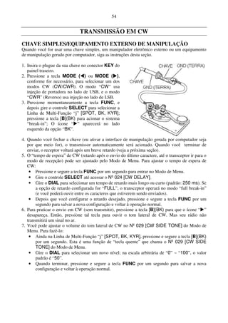 54


                               TRANSMISSÃO EM CW
CHAVE SIMPLES/EQUIPAMENTO EXTERNO DE MANIPULAÇÃO
Quando você for usar uma chave simples, um manipulador eletrônico externo ou um equipamento
de manipulação gerado por computador, siga as instruções desta seção.

1. Insira o plugue da sua chave no conector KEY do
   painel traseiro.
2. Pressione a tecla MODE ( ) ou MODE ( ),
   conforme for necessário, para selecionar um dos
   modos CW (CW/CWR). O modo “CW” usa
   injeção de portadora no lado de USB, e o modo
   “CWR” (Reverso) usa injeção no lado de LSB.
3. Pressione momentaneamente a tecla FUNC, e
   depois gire o controle SELECT para selecionar a
   Linha de Multi-Função “j” [SPOT, BK, KYR];
   pressione a tecla [B](BK) para acionar o sistema
   “break-in”; O ícone “ ” aparecerá no lado
   esquerdo da opção “BK”.

4. Quando você fechar a chave (ou ativar a interface de manipulação gerada por computador seja
   por que meio for), o transmissor automaticamente será acionado. Quando você terminar de
   enviar, o receptor voltará após um breve retardo (veja a próxima seção).
5. O “tempo de espera” de CW (retardo após o envio do último caractere, até o transceptor ir para o
   modo de recepção) pode ser ajustado pelo Modo de Menu. Para ajustar o tempo de espera de
   CW:
    • Pressione e segure a tecla FUNC por um segundo para entrar no Modo de Menu.
    • Gire o controle SELECT até acessar o Nº 024 [CW DELAY].
    • Gire o DIAL para selecionar um tempo de retardo mais longo ou curto (padrão: 250 ms). Se
        a opção de retardo configurada for “FULL”, o transceptor operará no modo “full break-in”
        (e você poderá ouvir entre os caracteres que estiverem sendo enviados).
    • Depois que você configurar o retardo desejado, pressione e segure a tecla FUNC por um
        segundo para salvar a nova configuração e voltar à operação normal.
6. Para praticar o envio em CW (sem transmitir), pressione a tecla [B](BK) para que o ícone “ ”
   desapareça. Então, pressione tal tecla para ouvir o tom lateral de CW. Mas seu rádio não
   transmitirá um sinal no ar.
7. Você pode ajustar o volume do tom lateral de CW no Nº 029 [CW SIDE TONE] do Modo de
   Menu. Para fazê-lo:
    • Ainda na Linha de Multi-Função “j” [SPOT, BK, KYR], pressione e segure a tecla [B](BK)
        por um segundo. Esta é uma função de “tecla quente” que chama o Nº 029 [CW SIDE
        TONE] do Modo de Menu.
    • Gire o DIAL para selecionar um novo nível; na escala arbitrária de “0” ~ “100”, o valor
        padrão é “50”.
    • Quando terminar, pressione e segure a tecla FUNC por um segundo para salvar a nova
        configuração e voltar à operação normal.
 