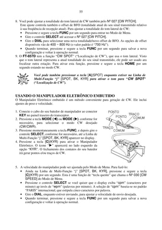 55

8. Você pode ajustar a tonalidade do tom lateral de CW também pelo Nº 027 [CW PITCH].
    Este ajuste controla também o offset de BFO (tonalidade atual do seu sinal transmitido relativo
    à sua freqüência de recepção atual). Para ajustar a tonalidade do tom lateral de CW:
    • Pressione e segure a tecla FUNC por um segundo para entrar no Modo de Menu.
    • Gire o controle SELECT até acessar o Nº 027 [CW PITCH].
    • Gire o DIAL para selecionar uma nova tonalidade/novo offset de BFO. As opções de offset
        disponíveis vão de 400 ~ 800 Hz (o valor padrão é “700 Hz”).
    • Quando terminar, pressione e segure a tecla FUNC por um segundo para salvar a nova
        configuração e voltar à operação normal.
9. O FT-857D tem a função “CW SPOT” (“Localização de CW”), que usa o tom lateral. Visto
   que o tom lateral representa a atual tonalidade do seu sinal transmitido, ele pode ser usado ara
   focalizar outra estação. Para ativar esta função, pressione e segure a tecla HOME por um
   segundo estando no modo CW.

              Você pode também pressionar a tecla [A](SPOT) enquanto estiver na Linha de
              Multi-Função “j” [SPOT, BK, KYR] para ativar o tom para “CW SPOT”
              (“Localização de CW”).



USANDO O MANIPULADOR ELETRÔNICO EMBUTIDO
O Manipulador Eletrônico embutido é um método conveniente para geração de CW. Ele inclui
ajustes de peso e velocidade.

1. Conecte o cabo do seu batedor de manipulador ao conector
   KEY no painel traseiro do transceptor.
2. Pressione a tecla MODE ( ) ou MODE ( ), conforme for
   necessário, para selecionar o modo CW desejado
   (CW/CWR).
3. Pressione momentaneamente a tecla FUNC, e depois gire o
   controle SELECT, conforme for necessário, até a Linha de
   Multi-Função “j” [SPOT, BK, KYR] aparecer no display.
4. Pressione a tecla [C](KYR) para ativar o Manipulador
   Eletrônico. O ícone “ ” aparecerá no lado esquerdo da
   opção “KYR”. O fechamento dos contatos do seu batedor
   irá gerar pontos e/ou traços de CW.



5. A velocidade do manipulador pode ser ajustada pelo Modo de Menu. Para fazê-lo:
   • Ainda na Linha de Multi-Função “j” [SPOT, BK, KYR], pressione e segure a tecla
      [C](KYR) por um segundo. Esta é uma função de “tecla quente” que chama o Nº 030 [CW
      SPEED] do Modo de Menu.
   • Pressione o controle SELECT se você quiser que o display exiba “cpm” (caracteres por
      minuto) ap invés de “wpm” (palavras por minuto). A seleção de “cpm” baseia-se no padrão
      “PARIS” internacional, que estipula cinco caracteres por palavra.
   • Gire o DIAL, enquanto estiver enviando, para ajustar a velocidade de envio desejada.
   • Quando terminar, pressione e segure a tecla FUNC por um segundo para salvar a nova
      configuração e voltar à operação normal.
 