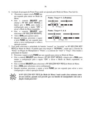 56

6. A relação de pesagem de Ponto:Traço pode ser ajustada pelo Modo de Menu. Para fazê-lo:
   • Pressione e segure a tecla FUNC por
       um segundo para entrar no Modo de
       Menu.
   • Gire o controle SELECT para
       chamar o Nº 001 [EXT MENU], e
       depois gire o DIAL para mudar a
       configuração para a opção “ON” e
       ativar o Modo de Menu expandido.
   • Gire o controle SELECT para
       selecionar o Nº 032 [CW WEIGHT].
   • Gire o DIAL para ajustar o peso.
   • Quando terminar, pressione e segure
       a tecla FUNC por um segundo para
       salvar a nova configuração e voltar à
       operação normal.
7. Você pode selecionar a polaridade de batedor “normal” ou “invertida” no Nº 025 [CW KEY
   REV] do Modo de Menu. O padrão para esta função é “NORMAL”, sendo que a conexão da
   “Ponta” no Plugue do Manipulador é “Ponto”, e a conexão do “Anel” é “Traço”. Para mudar a
   polaridade do batedor:
   • Pressione e segure a tecla FUNC por um segundo para entrar no Modo de Menu.
   • Gire o controle SELECT para chamar o Nº 001 [EXT MENU], e depois gire o DIAL para
      mudar a configuração para a opção “ON” e ativar o Modo de Menu expandido, se
      necessário.
   • Gire o controle SELECT para selecionar o Nº 025 [CW KEY REV] do Modo de Menu.
   • Gire o DIAL para selecionar a nova configuração.
   • Quando terminar, pressione e segure a tecla FUNC por um segundo para salvar a nova
      configuração e voltar à operação normal.

             O Nº 025 [CW KEY REV] do Modo de Menu é mais usado cinco minutos antes
             de um conteste, quando você percebe que seu batedor de manipulador está com a
             fiação virada para trás!
 