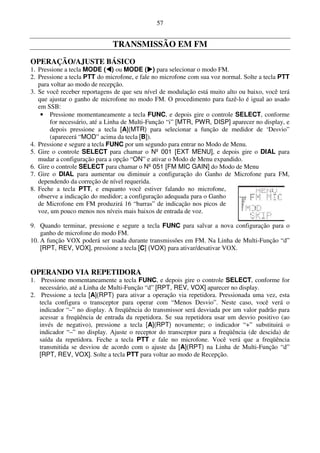 57


                              TRANSMISSÃO EM FM
OPERAÇÃO/AJUSTE BÁSICO
1. Pressione a tecla MODE ( ) ou MODE ( ) para selecionar o modo FM.
2. Pressione a tecla PTT do microfone, e fale no microfone com sua voz normal. Solte a tecla PTT
   para voltar ao modo de recepção.
3. Se você receber reportagens de que seu nível de modulação está muito alto ou baixo, você terá
   que ajustar o ganho de microfone no modo FM. O procedimento para fazê-lo é igual ao usado
   em SSB:
    • Pressione momentaneamente a tecla FUNC, e depois gire o controle SELECT, conforme
       for necessário, até a Linha de Multi-Função “i” [MTR, PWR, DISP] aparecer no display, e
       depois pressione a tecla [A](MTR) para selecionar a função de medidor de ‘Desvio”
       (aparecerá “MOD” acima da tecla [B]).
4. Pressione e segure a tecla FUNC por um segundo para entrar no Modo de Menu.
5. Gire o controle SELECT para chamar o Nº 001 [EXT MENU], e depois gire o DIAL para
   mudar a configuração para a opção “ON” e ativar o Modo de Menu expandido.
6. Gire o controle SELECT para chamar o Nº 051 [FM MIC GAIN] do Modo de Menu
7. Gire o DIAL para aumentar ou diminuir a configuração do Ganho de Microfone para FM,
   dependendo da correção de nível requerida.
8. Feche a tecla PTT, e enquanto você estiver falando no microfone,
   observe a indicação do medidor; a configuração adequada para o Ganho
   de Microfone em FM produzirá 16 “barras” de indicação nos picos de
   voz, um pouco menos nos níveis mais baixos de entrada de voz.

9. Quando terminar, pressione e segure a tecla FUNC para salvar a nova configuração para o
    ganho de microfone do modo FM.
10. A função VOX poderá ser usada durante transmissões em FM. Na Linha de Multi-Função “d”
    [RPT, REV, VOX], pressione a tecla [C] (VOX) para ativar/desativar VOX.


OPERANDO VIA REPETIDORA
1. Pressione momentaneamente a tecla FUNC, e depois gire o controle SELECT, conforme for
   necessário, até a Linha de Multi-Função “d” [RPT, REV, VOX] aparecer no display.
2. Pressione a tecla [A](RPT) para ativar a operação via repetidora. Pressionada uma vez, esta
   tecla configura o transceptor para operar com “Menos Desvio”. Neste caso, você verá o
   indicador “–” no display. A freqüência do transmissor será desviada por um valor padrão para
   acessar a freqüência de entrada da repetidora. Se sua repetidora usar um desvio positivo (ao
   invés de negativo), pressione a tecla [A](RPT) novamente; o indicador “+” substituirá o
   indicador “–” no display. Ajuste o receptor do transceptor para a freqüência (de descida) de
   saída da repetidora. Feche a tecla PTT e fale no microfone. Você verá que a freqüência
   transmitida se desviou de acordo com o ajuste da [A](RPT) na Linha de Multi-Função “d”
   [RPT, REV, VOX]. Solte a tecla PTT para voltar ao modo de Recepção.
 