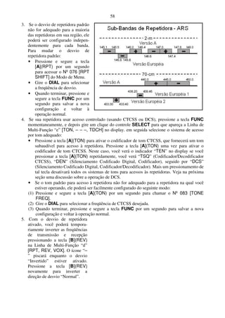 58
3. Se o desvio de repetidora padrão
   não for adequado para a maioria
   das repetidoras em sua região, ele
   poderá ser configurado indepen-
   dentemente para cada banda.
   Para mudar o desvio de
   repetidora padrão:
   • Pressione e segure a tecla
       [A](RPT) por um segundo
       para acessar o Nº 076 [RPT
       SHIFT] do Modo de Menu.
   • Gire o DIAL para selecionar
       a freqüência de desvio.
   • Quando terminar, pressione e
       segure a tecla FUNC por um
       segundo para salvar a nova
       configuração e voltar à
       operação normal.
4. Se sua repetidora usar acesso controlado (usando CTCSS ou DCS), pressione a tecla FUNC
   momentaneamente, e depois gire um clique do controle SELECT para que apareça a Linha de
   Multi-Função “e” [TON, – – –, TDCH] no display. em seguida selecione o sistema de acesso
   por tom adequado:
   • Pressione a tecla [A](TON) para ativar o codificador de tom CTCSS, que fornecerá um tom
       subaudível para acesso à repetidora. Pressione a tecla [A](TON) uma vez para ativar o
       codificador de tom CTCSS. Neste caso, você verá o indicador “TEN” no display se você
       pressionar a tecla [A](TON) repetidamente, você verá “TSQ” (Codificador/Decodificador
       CTCSS), “DEN” (Silenciamento Codificado Digital, Codificador), seguido por “DCS”
       (Silenciamento Codificado Digital, Codificador/Decodificador). Mais um pressionamento de
       tal tecla desativará todos os sistemas de tons para acessos às repetidoras. Veja na próxima
       seção uma discussão sobre a operação de DCS.
   • Se o tom padrão para acesso à repetidora não for adequado para a repetidora na qual você
       estiver operando, ele poderá ser facilmente configurado do seguinte modo:
   (1) Pressione e segure a tecla [A](TON) por um segundo para chamar o Nº 083 [TONE
       FREQ].
   (2) Gire o DIAL para selecionar a freqüência de CTCSS desejada.
   (3) Quando terminar, pressione e segure a tecla FUNC por um segundo para salvar a nova
       configuração e voltar à operação normal.
5. Com o desvio de repetidora
   ativado, você poderá tempora-
   riamente inverter as freqüências
   de transmissão e recepção
   pressionando a tecla [B](REV)
   na Linha de Multi-Função “d”
   [RPT, REV, VOX]. O ícone “–
   ” piscará enquanto o desvio
   “Invertido” estiver ativado.
   Pressione a tecla [B](REV)
   novamente para inverter a
   direção de desvio “Normal”.
 