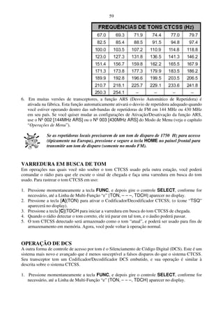 59




6. Em muitas versões de transceptores, a função ARS (Desvio Automático de Repetidora) é
   ativada na fábrica. Esta função automaticamente ativará o desvio de repetidora adequado quando
   você estiver operando dentro das sub-bandas de repetidoras de FM em 144 MHz ou 430 MHz
   em seu país. Se você quiser mudar as configurações de Ativação/Desativação da função ARS,
   use o Nº 002 [144MHz ARS] ou o Nº 003 [430MHz ARS] do Modo de Menu (veja o capítulo
   “Operações de Menu”).

             Se as repetidoras locais precisarem de um tom de disparo de 1750 Hz para acesso
             (tipicamente na Europa), pressione e segure a tecla HOME no painel frontal para
             transmitir um tom de disparo (somente no modo FM).



VARREDURA EM BUSCA DE TOM
Em operações nas quais você não souber o tom CTCSS usado pela outra estação, você poderá
comandar o rádio para que ele escute o sinal de chegada e faça uma varredura em busca do tom
usado. Para rastrear o tom CTCSS em uso:

1. Pressione momentaneamente a tecla FUNC, e depois gire o controle SELECT, conforme for
   necessário, até a Linha de Multi-Função “e” [TON, – – –, TDCH] aparecer no display.
2. Pressione a tecla [A](TON) para ativar o Codificador/Decodificador CTCSS; (o ícone “TSQ”
   aparecerá no display).
3. Pressione a tecla [C](TDCH para iniciar a varredura em busca do tom CTCSS de chegada.
4. Quando o rádio detectar o tom correto, ele irá parar em tal tom, e o áudio poderá passar.
5. O tom CTCSS detectado será armazenado como o tom “atual”, e poderá ser usado para fins de
   armazenamento em memória. Agora, você pode voltar à operação normal.


OPERAÇÃO DE DCS
A outra forma de controle de acesso por tom é o Silenciamento de Código Digital (DCS). Este é um
sistema mais novo e avançado que é menos susceptível a falsos disparos do que o sistema CTCSS.
Seu transceptor tem um Codificador/Decodificador DCS embutido, e sua operação é similar à
descrita sobre o sistema CTCSS.

1. Pressione momentaneamente a tecla FUNC, e depois gire o controle SELECT, conforme for
   necessário, até a Linha de Multi-Função “e” [TON, – – –, TDCH] aparecer no display.
 