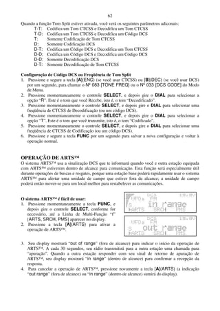 62
Quando a função Tom Split estiver ativada, você verá os seguintes parâmetros adiconais:
      T-T: Codifica um Tom CTCSS e Decodifica um Tom CTCSS
      T-D: Codifica um Tom CTCSS e Decodifica um Código DCS
      T:     Somente Codificação de Tom CTCSS
      D:     Somente Codificação DCS
      D-T: Codifica um Código DCS e Decodifica um Tom CTCSS
      D-D: Codifica um Código DCS e Decodifica um Código DCS
      D-D: Somente Decodificação DCS
      D-T: Somente Decodificação de Tom CTCSS

Configuração de Código DCS ou Freqüência de Tom Split
1. Pressione e segure a tecla [A](ENC) (se você usar CTCSS) ou [B](DEC) (se você usar DCS)
   por um segundo, para chamar o Nº 083 [TONE FREQ] ou o Nº 033 [DCS CODE] do Modo
   de Menu.
2. Pressione momentaneamente o controle SELECT, e depois gire o DIAL para selecionar a
   opção “R”. Este é o tom que você Recebe, isto é, o tom “Decodificado”.
3. Pressione momentaneamente o controle SELECT, e depois gire o DIAL para selecionar uma
   freqüência de CTCSS de Decodificação (ou um código DCS).
4. Pressione momentaneamente o controle SELECT, e depois gire o DIAL para selecionar a
   opção “T”. Este é o tom que você transmite, isto é, o tom “Codificado”.
5. Pressione momentaneamente o controle SELECT, e depois gire o DIAL para selecionar uma
   freqüência de CTCSS de Codificação (ou um código DCS).
6. Pressione e segure a tecla FUNC por um segundo para salvar a nova configuração e voltar à
   operação normal.


OPERAÇÃO DE ARTS™
O sistema ARTS™ usa a sinalização DCS que te informará quando você e outra estação equipada
com ARTS™ estiverem dentro de alcance para comunicação. Esta função será especialmente útil
durante operações de buscas e resgates, porque uma estação base poderá rapidamente usar o sistema
ARTS™ para alertar uma unidade de campo que estiver fora de alcance; a unidade de campo
poderá então mover-se para um local melhor para restabelecer as comunicações.


O sistema ARTS™ é fácil de usar:
1. Pressione momentaneamente a tecla FUNC, e
   depois gire o controle SELECT, conforme for
   necessário, até a Linha de Multi-Função “f”
   [ARTS, SRCH, PMS] aparecer no display.
2. Pressione a tecla [A](ARTS) para ativar a
   operação de ARTS™.


3. Seu display mostrará “out of range” (fora de alcance) para indicar o início da operação de
   ARTS™. A cada 30 segundos, seu rádio transmitirá para a outra estação uma chamada para
   “apuração”. Quando a outra estação responder com seu sinal de retorno de apuração de
   ARTS™, seu display mostrará “in range” (dentro de alcance) para confirmar a recepção da
   resposta.
4. Para cancelar a operação de ARTS™, pressione novamente a tecla [A](ARTS) (a indicação
   “out range” (fora de alcance) ou “in range” (dentro de alcance) sumirá do display).
 