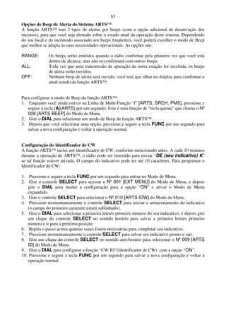 63
Opções de Beep de Alerta do Sistema ARTS™
A função ARTS™ tem 2 tipos de alertas por beeps (com a opção adicional de desativação dos
mesmos), para que você seja alertado sobre o estado atual da operação deste sistema. Dependendo
do seu local e do incômodo associado aos beeps freqüentes, você poderá escolher o modo de Beep
que melhor se adapta às suas necessidades operacionais. As opções são:

RANGE:        Os beeps serão emitidos quando o rádio confirmar pela primeira vez que você está
              dentro de alcance, mas não re-confirmará com outros beeps.
ALL:          Toda vez que uma transmissão de apuração da outra estação for recebida, os beeps
              de alerta serão ouvidos.
OFF:          Nenhum beep de alerta será ouvido; você terá que olhar no display para confirmar o
              atual estado da função ARTS™.


Para configurar o modo de Beep da função ARTS™:
1. Enquanto você ainda estiver na Linha de Multi-Função “f” [ARTS, SRCH, PMS], pressione e
   segure a tecla [A](ARTS) por um segundo. Esta é uma função de “tecla quente” que chama o Nº
   008 [ARTS BEEP] do Modo de Menu.
2. Gire o DIAL para selecionar um modo de Beep da função ARTS™.
3. Depois que você selecionar uma opção, pressione e segure a tecla FUNC por um segundo para
   salvar a nova configuração e voltar à operação normal.


Configuração do Identificador de CW
A função ARTS™ inclui um identificador de CW, conforme mencionado antes. A cada 10 minutos
durante a operação de ARTS™, o rádio pode ser instruído para enviar “DE (seu indicativo) K”
se tal função estiver ativada. O campo do indicativo pode ter até 10 caracteres. Para programar o
Identificador de CW:

1. Pressione e segure a tecla FUNC por um segundo para entrar no Modo de Menu.
2. Gire o controle SELECT para acessar o Nº 001 [EXT MENU] do Modo de Menu, e depois
   gire o DIAL para mudar a configuração para a opção “ON” e ativar o Modo de Menu
   expandido.
3. Gire o controle SELECT para selecionar o Nº 010 [ARTS IDW] do Modo de Menu.
4. Pressione momentaneamente o controle SELECT para iniciar o armazenamento do indicativo
   (o campo do primeiro caractere estará sublinhado).
5. Gire o DIAL para selecionar a primeira letra/o primeiro número do seu indicativo, e depois gire
   um clique do controle SELECT no sentido horário para salvar a primeira letra/o primeiro
   número e ir para a próxima posição.
6. Repita o passo acima quantas vezes forem necessárias para completar seu indicativo.
7. Pressione momentaneamente o controle SELECT para salvar seu indicativo pronto e sair.
8. Gire um clique do controle SELECT no sentido anti-horário para selecionar o Nº 009 [ARTS
   ID] do Modo de Menu.
9. Gire o DIAL para configurar a função “CW ID”(Identificador de CW) com a opção “ON”.
10. Pressione e segure a tecla FUNC por um segundo para salvar a nova configuração e voltar à
   operação normal.
 
