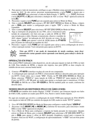 65
4. Para ajustar o lado de transmissão, certifique-se que o Medidor esteja ajustado para monitorar a
   tensão de ALC. Se não estiver, pressione momentaneamente a tecla FUNC, e depois gire o
   controle SELECT para selecionar a Linha de Multi-Função “i” [MTR, – – –, DISP]. Pressione
   a tecla [A](MTR) ou [B] para selecionar a medição de ALC (o ícone “ALC” aparecerá acima da
   tecla [B]).
5. Pressione e segure a tecla FUNC por um segundo para entrar no Modo de Menu.
6. Gire o controle SELECT para acessar o Nº 001 [EXT MENU] do Modo de Menu, e depois
   gire o DIAL para mudar a configuração para a opção “ON” e ativar o Modo de Menu
   expandido.
7. Gire o controle SELECT para selecionar o Nº 037 [DIG GAIN] do Modo de Menu.
8. Siga as instruções do programa do seu TNC, ative o transmissor pelo
   teclado do computador; isto fará com que a saída de AFSK do TNC
   seja enviada para o rádio. Durante a transmissão, observe o medidor de
   ALC; alguns “pontos” de indicação de ALC deverão ser vistos. Se não
   forem, gire o DIAL para ajustar o nível de AFSK dentro do FT-857D
   para 16 pontos de indicação no medidor de ALC.
9. Pressione e segure a tecla FUNC por um segundo para salvar a nova configuração de nível e
   voltar à operação normal. Você está pronto para operar em RTTY.

              Visto que RTTY é um modo de transmissão de tarefa contínua, tente fazer
              transmissões curtas quando estiver operando com bateria, para reduzir o dreno de
              corrente.

OPERAÇÃO EM PSK31
Dois modos PSK31 dedicados estão disponíveis, um de cada para injeção no lado de USB e no lado
de LSB. Para trabalho de BPSK, a injeção não importa, mas para QPSK as duas estações de
trabalho devem usar a mesma banda lateral.

1. Conecte o FT-857D à interface ou placa de som do seu computador.
2. A configuração para operação em PSK31 é basicamente idêntica à descrita antes para operação
   em RTTY. Como antes, use o modo “DIG”. Porém, no Nº 038 [DIG MODE] do Modo de
   Menu, selecione “PSK31-L” (para injeção de LSB) ou “PSK31-U” (para injeção de USB).
   Como em RTTY, o Nº 38 pode ser usado para ajustar a excitação para o transmissor. O filtro
   YF-122C de 500 Hz ou o filtro YF-122CN de 300 Hz também pode ser usado, conforme foi
   descrito antes.

MODOS DIGITAIS DEFINIDOS PELO USUÁRIO (USER)
O FT-857D tem também dois modos Digitais “USER” (Usuário), que fornecem injeção nos lados
de USB e LSB, e podem ser usados para SSTV, Fax, Pactor e outros modos digitais.

Eis aqui um exemplo que envolve a configuração do modo USER para operação de JT44 (WSJT)
com injeção no lado de USB (ao contrário da injeção de LSB, usada no modo “RTTY” padrão):

1. Use o Nº 038 [DIG MODE] do Modo de Menu para configurar o modo Digital “USER-U”.
2. Pressione a tecla MODE ( ) ou MODE ( ), conforme for necessário, para selecionar o modo
   DIG (o ícone “DIG” aparecerá no display).
3. Use o Modo de Menu para configurar a resposta da banda passante do transceptor. Quando
   estiver no Modo de Menu, gire o controle SELECT para selecionar o Nº 039 [DIG SHIFT], e
   gire o DIAL para ajustar o offset de BFO desejado (freqüência central para a resposta de
   receptor). Para uso de WSJT, a configuração de aproximadamente “+1500” será um bom ponto
   de partida.
 