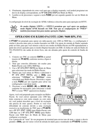 66
4. Finalmente, dependendo de como você quer que o display responda, você poderá programar um
   desvio de display correspondente, no Nº 036 [DIG DISP] do Modo de Menu.
5. Lembre-se de pressionar e segurar a tecla FUNC por um segundo quando for sair do Modo de
   Menu.

A configuração do nível de excitação de AFSK é idêntica à descrita antes para operação em RTTY.

              Os modos Digitais USER-L e USER-U permitem que você opere em qualquer
              modo Digital AFSK baseado em SSB. Note que as configurações de “PSK31”
              também funcionam bem para muitas operações Digitais.


       OPERANDO EM RÁDIO-PACOTE (1200 / 9600 BPS, FM)
O FT-857 foi projetado para operar em rádio-pacote com 1200 ou 9600 bps, e a configuração é
similar à descrita antes para os modos baseados em SSB. Um ajuste de entrada de Dados separado
pode ser feito, para que você otimize o desvio nos modos de Rádio-Pacote em FM separadamente a
partir dos níveis ajustados para os modos Digitais baseados em SSB. As linhas de saída de Dados de
TX (TX-DATA) são saídas de níveis fixos, não são afetadas pelo ajuste do controle de Ganho de
AF.

1. Conecte seu TNC ao conector DATA no painel
   traseiro do TF-857D, conforme mostra a figura à
   direita.
2. Note que conexões diferentes são usadas para
   Rádio-Pacote com 1200 e 9600 bps.
3. Use o Nº 073 [PKT RATE] do Modo de Menu
   para selecionar um modo de Rádio-Pacote.
4. Depois que você entrar no Menu e selecionar o
   Nº 073 [PKT RATE], gire o DIAL para
   selecionar “1200bps” ou “9600bps” como
   velocidade para Rádio-Pacote. Pressione e segure
   a tecla FUNC por um segundo para salvar sua
   configuração e sair deste modo.
5. Pressione a tecla MODE ( ) ou MODE ( ),
   conforme for necessário, para selecionar o modo
   PKT (o ícone “PKT” aparecerá no display).
Agora, você está preparado para recepção em Rádio-
Pacote. Se você estiver operando com 1200 bps,
tente conectar-se com outra estação ou com outro
nó; você poderá descobrir que o nível de excitação
não precisa de mais ajustes. Porém se você tiver
dificuldade de conexão devido a uma excitação
excessiva ou insuficiente do TNC para o FT-857D,
use o Nº 071 [PKT 1200] (para Rádio-Pacote com
1200 bps) ou o Nº 072 [PKT 9600] (para Rádio-
Pacote com 9600 bps) do Modo de Menu para
configurar a excitação.
Use o protocolo de “teste” do seu programa de terminal para enviar tons de teste, e ajuste o desvio
girando o DIAL, que irá variar o nível de entrada de dados para o modulador do FT-857D. Lembre-
 