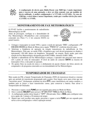 68
             A configuração do desvio para Rádio-Pacote com 9600 bps é muito importante
             para o sucesso de uma operação, e deve ser feita somente com um medidor de
             desvio calibrado. A melhor configuração é ± 2.75 kHz (± 0.25 kHz). No caso de
             1200 bps, o nível ótimo é menos importante, sendo que o melhor desvio fica entre
             ± 2.5 kHz e ± 3.5 kHz.


           MONITORAMENTO DE FAX METEOROLÓGICO
O FT-857 facilita o monitoramente de radiodifusões
Meteorológicas em HF.
Antes de prosseguir, verifique se o demodulador de
Fax Meteorológico (WeatherFax) está corretamente
conectado nos Pinos 5 e 2 do conector DATA no
painel traseiro.

1. Coloque o transceptor no modo VFO, e ajuste o modo de operação “DIG”, configurando o Nº
   038 [DIG MODE] do Modo de Menu com a opção “PSK31-U”, conforme descrito antes.
2. Selecione a freqüência de operação da estação transmissora da radiodifusão de Fax
   Meteorológico. Note que, no modo USB, a freqüência que você deverá programar no display é
   tipicamente 1.90 kHz abaixo da freqüência “designada” da estação. Deste modo, para uma
   estação de Fax Meteorológico designada para 8.682.0 MHz, sintonize 8.680.1 MHz.
3. Quando a radiodifusão de Fax Meteorológico começar, o operador não precisará mais intervir
   sob o ponto de vista do transceptor. O nível de áudio do conector DATA na traseira do
   transceptor é fixo, e não pode ser ajustado.
4. Os ajustes finos na escala de cinza e o alinhamento de pacote (frame) são feitos através do
   computador e do programa conectados ao seu demodulador de Fax Meteorológico.


                     TEMPORIZADOR DE CHAMADAS
Mais usada em FM, a função Temporizador de Chamadas (TOT) do transmissor desativa o mesmo
após um período de transmissão programado pelo usuário. Esta função serve para evitar que um
“microfone preso” (fechamento acidental da tecla PTT) cause interferência em outros usuários, e
também para te forçar a fazer transmissões curtas, para conservar a bateria. Para ativar o
Temporizador de Chamadas:

1. Pressione e segure a tecla FUNC por um segundo para entrar no Modo de Menu.
2. Gire o controle SELECT para acessar o Nº 084 [TOT TIME] do Modo de Menu.
3. A configuração padrão desta função é “OFF” (Desativada). Gire o DIAL para configurar uma
   nova opção (de 1 minuto a 20 minutos) de tempo.
4. Depois que você escolher uma opção, pressione e segure a tecla FUNC por um segundo para
   salvar a nova configuração e voltar à operação normal.
 