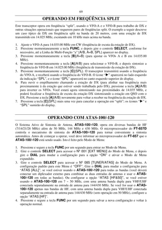 69

                    OPERANDO EM FREQÜÊNCIA SPLIT
Este transceptor opera em freqüência “split”, usando o VFO-A e o VFO-B para trabalho de DX e
outras situações operacionais que requerem pares de freqüências split. O exemplo a seguir descreve
um caso típico de DX em freqüência split na banda de 20 metros, com uma estação de DX
transmitido em 14.025 MHz, escutando em 10 kHz mais acima na banda.

1. Ajuste o VFO-A para 14.035.00 MHz em CW (freqüência de escuta da estação de DX).
2. Pressione momentaneamente a tecla FUNC, e depois gire o controle SELECT, conforme for
   necessário, até a Linha de Multi-Função “a” [A/B, A=B, SPL] aparecer no display.
3. Pressione momentaneamente a tecla [B](A=B) (para ajustar os VFOs A e B em 14.035.00
   MHz).
4. Pressione momentaneamente a tecla [A](A/B) para selecionar o VFO-B, e depois sintonize a
   freqüência do VFO-B em 14.025.00 MHz (freqüência de transmissão da estação de DX).
5. Pressione momentaneamente a tecla [C](SPL). O transceptor transmitirá usando a freqüência
   do VFO-A, e receberá usando a freqüência do VFO-B. O ícone “ ” aparecerá no lado esquerdo
   da indicação “SPL”, e o ícone “SPL” aparecerá no canto esquerdo superior do display.
6. Para ouvir o empilhamento chamando a estação de DX (para alinhar sua freqüência mais
   proximamente à da estação que estiver sendo trabalhada pelo DX), pressione a tecla [A](A/B)
   para inverter os VFOs. Você estará agora sintonizando nas proximidades de 14.035 MHz, e
   poderá focalizar a freqüência de escuta da estação DX sintonizando a estação em QSO com o
   DX. Pressione a tecla [A](A/B) novamente para voltar a receber na freqüência da estação de DX.
7. Pressione a tecla [C](SPL) mais uma vez para cancelar a operação em “split”; os ícones “ ” e
   “SPL” sumirão do display.


                        OPERANDO COM ATAS-100/-120
O Sistema Ativo de Sintonia de Antena, ATAS-100/-120, opera em diversas bandas de HF
(7/14/21/28 MHz) além de 50 MHz, 144 MHz e 430 MHz. O microprocessador do FT-857D
controla o mecanismo de sintonia do ATAS-100/-120 para tornar conveniente a sintonia
automática. Antes de começar a operar, você deve informar ao microprocessador do FT-857 que o
ATAS-100/-120 está sendo usado. Isto é feito pelo Modo de Menu:

1. Pressione e segure a tecla FUNC por um segundo para entrar no Modo de Menu.
2. Gire o controle SELECT para acessar o Nº 001 [EXT MENU] do Modo de Menu, e depois
   gire o DIAL para mudar a configuração para a opção “ON” e ativar o Modo de Menu
   expandido.
3. Gire o controle SELECT para acessar o Nº 085 [TUNER/ATAS] do Modo de Menu. A
   configuração padrão para este Menu é “OFF”. Gire o DIAL para mudar a configuração para
   “ATAS [ALL]”, se você estiver usando o ATAS-100/-120 para todas as bandas (você deverá
   conectar um diplexador externo para combinar as duas entradas de antenas e usar o ATAS-
   100/-120 em todas as bandas). Ou configurar a opção “ATAS [HF&50]”, se você estiver
   usando o ATAS-100/-120 em 7 ~ 50 MHz, com uma antena banda dupla para VHF/UHF
   conectada separadamente na entrada de antena para 144/430 MHz. Se você for usar o ATAS-
   100/-120 apenas nas bandas de HF, com uma antena banda dupla para VHF/UHF conectada
   separadamente na entrada de antena para 144/430 MHz (sem operação em 50 MHz), configure a
   opção “ATAS [HF]”.
4. Pressione e segure a tecla FUNC por um segundo para salvar a nova configuração e voltar à
   operação normal.
 