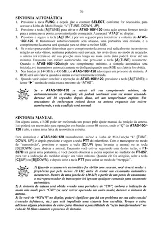 70
SINTONIA AUTOMÁTICA
1. Pressione a tecla FUNC, e depois gire o controle SELECT, conforme for necessário, para
   acessar a Linha de Multi-Função “k” [TUNE, DOWN, UP].
2. Pressione a tecla [A](TUNE) para ativar o ATAS-100/-120 (esta ação apenas fornece tensão
   para a antena neste ponto; a ressintonia não começará). Aparecerá “ATAS” no display.
3. Pressione e segure a tecla [A](TUNE) por um segundo para inicializar a sintonia do ATAS-
   100/-120. O transmissor automaticamente será ativado, uma portadora será enviada, e o
   comprimento da antena será ajustado para se obter a melhor ROE.
4. Se o microprocessador determinar que o comprimento da antena está radicalmente incorreto em
   relação ao valor ótimo, nenhuma portadora será enviada. Ao invés disso, no modo de recepção,
   a antena irá retrair-se até sua posição mais longa ou mais curta (isto poderá levar até um
   minuto). Enquanto isto estiver acontecendo, não pressione a tecla [A](TUNE) novamente.
   Quando o ATAS-100/-120atingir seu comprimento mínimo, a sintonia automática será
   iniciada, e o transmissor automaticamente se desligará quando uma ROE satisfatória for obtida.
5. Nas bandas de 144 MHz e 430 MHz, o ATAS-100/-120 não requer um processo de sintonia. A
   ROE será satisfatória quando a antena estiver totalmente retraída.
6. Quando você quiser concluir a operação do ATAS-100/-120, pressione a tecla [A](TUNE); o
   ícone “ ” sumirá de onda estava em torno de “ATAS”.

             Se o ATAS-100/-120 se retrair até seu comprimento mínimo, ele
             automaticamente se desligará; ele poderá continuar com ser motor acionado
             durante até 30 segundos depois disso, até um temporizador expirar. Um
             mecanismo de embreagem evitará danos na antena enquanto isto estiver
             acontecendo, e esta condição será normal.


SINTONIA MANUAL
Em alguns casos, a ROE pode ser melhorada um pouco pelo ajuste manual da posição da antena.
Isto poderá ser necessário para operações em bandas como 40 metros, onde o “Q” do ATAS-100/-
120 é alto, e causa uma faixa de ressonância estreita.

Para sintonizar o ATAS-100/-120 manualmente, acesse a Linha de Milt-Função “k” [TUNE,
DOWN, UP], e depois pressione e segure a tecla PTT do microfone. Com o transceptor no modo
de “transmissão”, pressione e segure a tecla [C](UP) (para levantar a antena) ou as tecla
[B](DOWN) (para abaixar a antena). Enquanto você estiver segurando uma destas teclas, o FT-
857D irá gerar uma portadora, e você poderá observar a escala superior no medidor do FT-857,
para ver a indicação do medidor atingir seu valor mínimo. Quando ele for atingido, solte a tecla
[C](UP) ou [B](DOWN), e depois solte a tecla PTT para voltar ao modo de “recepção”.

              1) Quando o casamento automático for obtido com sucesso, você deverá mudar a
              freqüência por pelo menos 10 kHz antes de tentar um casamento automático
              novamente. Dentro de uma janela de ±10 kHz a partir de um ponto de casamento,
              o microprocessador do transceptor irá ignorar qualquer comando para casamento
              automático.
2) A sintonia da antena será obtida usando uma portadora de “CW”, embora a indicação de
modo não mude para “CW” (se você estiver operando em outro modo) durante a sintonia da
antena.
3) Se você vir “HSWR” no display, poderá significar que há um problema no seu cabo coaxial
(conexão defeituosa, etc.) que está impedindo uma sintonia bem sucedida. Troque o cabo,
adicione alguns pés/metros de cabo (para eliminar a possibilidade de “ação transformadora” no
cabo de 50 Ohms durante o processo de sintonia.
 