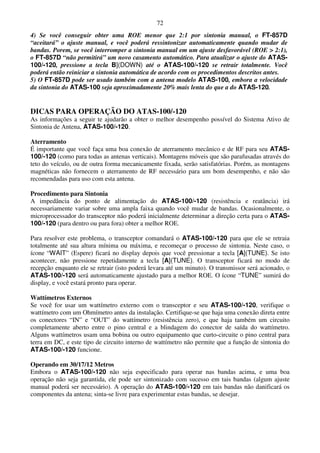 72
4) Se você conseguir obter uma ROE menor que 2:1 por sintonia manual, o FT-857D
“aceitará” o ajuste manual, e você poderá ressintonizar automaticamente quando mudar de
bandas. Porem, se você interromper a sintonia manual em um ajuste desfavorável (ROE > 2:1),
o FT-857D “não permitirá” um novo casamento automático. Para atualizar o ajuste do ATAS-
100/-120, pressione a tecla B](DOWN) até o ATAS-100/-120 se retrair totalmente. Você
poderá então reiniciar a sintonia automática de acordo com os procedimentos descritos antes.
5) O FT-857D pode ser usado também com a antena modelo ATAS-100, embora a velocidade
da sintonia do ATAS-100 seja aproximadamente 20% mais lenta do que a do ATAS-120.


DICAS PARA OPERAÇÃO DO ATAS-100/-120
As informações a seguir te ajudarão a obter o melhor desempenho possível do Sistema Ativo de
Sintonia de Antena, ATAS-100/-120.

Aterramento
É importante que você faça uma boa conexão de aterramento mecânico e de RF para seu ATAS-
100/-120 (como para todas as antenas verticais). Montagens móveis que são parafusadas através do
teto do veículo, ou de outra forma mecanicamente fixada, serão satisfatórias. Porém, as montagens
magnéticas não fornecem o aterramento de RF necessário para um bom desempenho, e não são
recomendadas para uso com esta antena.

Procedimento para Sintonia
A impedância do ponto de alimentação do ATAS-100/-120 (resistência e reatância) irá
necessariamente variar sobre uma ampla faixa quando você mudar de bandas. Ocasionalmente, o
microprocessador do transceptor não poderá inicialmente determinar a direção certa para o ATAS-
100/-120 (para dentro ou para fora) obter a melhor ROE.

Para resolver este problema, o transceptor comandará o ATAS-100/-120 para que ele se retraia
totalmente até sua altura mínima ou máxima, e recomeçar o processo de sintonia. Neste caso, o
ícone “WAIT” (Espere) ficará no display depois que você pressionar a tecla [A](TUNE). Se isto
acontecer, não pressione repetidamente a tecla [A](TUNE). O transceptor ficará no modo de
recepção enquanto ele se retrair (isto poderá levara até um minuto). O transmissor será acionado, o
ATAS-100/-120 será automaticamente ajustado para a melhor ROE. O ícone “TUNE” sumirá do
display, e você estará pronto para operar.

Wattímetros Externos
Se você for usar um wattímetro externo com o transceptor e seu ATAS-100/-120, verifique o
wattímetro com um Ohmímetro antes da instalação. Certifique-se que haja uma conexão direta entre
os conectores “IN” e “OUT” do wattímetro (resistência zero), e que haja também um circuito
completamente aberto entre o pino central e a blindagem do conector de saída do wattímetro.
Alguns wattímetros usam uma bobina ou outro equipamento que curto-circuite o pino central para
terra em DC, e este tipo de circuito interno de wattímetro não permite que a função de sintonia do
ATAS-100/-120 funcione.

Operando em 30/17/12 Metros
Embora o ATAS-100/-120 não seja especificado para operar nas bandas acima, e uma boa
operação não seja garantida, ele pode ser sintonizado com sucesso em tais bandas (algum ajuste
manual poderá ser necessário). A operação do ATAS-100/-120 em tais bandas não danificará os
componentes da antena; sinta-se livre para experimentar estas bandas, se desejar.
 